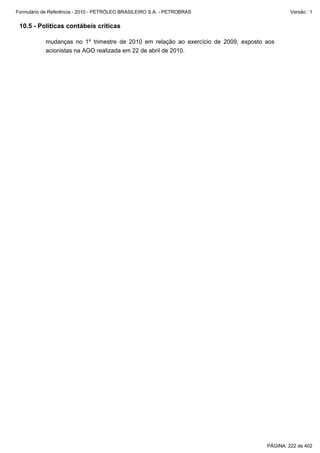 Formulário de Referência - 2010 - PETRÓLEO BRASILEIRO S.A. - PETROBRAS                        Versão : 1


 10.5 - Políticas contábeis críticas

           mudanças no 1º trimestre de 2010 em relação ao exercício de 2009, exposto aos
           acionistas na AGO realizada em 22 de abril de 2010.




                                                                                     PÁGINA: 222 de 402
 