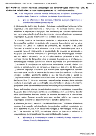 Formulário de Referência - 2010 - PETRÓLEO BRASILEIRO S.A. - PETROBRAS                                Versão : 1


 10.6 - Controles internos relativos à elaboração das demonstrações financeiras - Grau de
 eficiência e deficiência e recomendações presentes no relatório do auditor
           10.6. Com relação aos controles internos adotados para assegurar a elaboração de
                demonstrações financeiras confiáveis, os diretores devem comentar:

                  a.    grau de eficiência de tais controles, indicando eventuais imperfeições e
                        providências adotadas para corrigi-las

           A Administração da Petróleo Brasileiro - Petrobras e subsidiárias (“a Companhia”) é
           responsável pelo estabelecimento e manutenção de controles internos eficazes
           referentes à preparação e divulgação das demonstrações contábeis consolidadas,
           bem como pela avaliação da eficácia dos controles internos referentes ao processo de
           preparação e divulgação de demonstrações contábeis consolidadas.

           Os controles internos da Companhia referentes à preparação e divulgação das
           demonstrações contábeis consolidadas são processos desenvolvidos pelo ou sob a
           supervisão do Comitê de Auditoria da Companhia, do Presidente e do Diretor
           Financeiro e executados pelos administradores e outros funcionários para fornecer
           segurança razoável relativamente à confiabilidade do processo de preparação e
           divulgação dos relatórios financeiros e à preparação das demonstrações contábeis
           para uso externo, de acordo com os princípios contábeis geralmente aceitos. Os
           controles internos da Companhia sobre o processo de preparação e divulgação de
           demonstrações contábeis consolidadas incluem as políticas e os procedimentos que
           (1) se referem à manutenção dos registros que, com detalhe razoável, refletem com
           exatidão e satisfatoriamente as transações e disposições dos ativos da Companhia;
           (2) fornecem segurança razoável de que as transações sejam registradas conforme
           necessário para permitir a preparação das demonstrações contábeis conforme os
           princípios contábeis geralmente aceitos e que os recebimentos e gastos da
           Companhia somente sejam feitos com autorizações da administração e dos diretores
           da Companhia e (3) fornecem segurança razoável relativa à prevenção ou detecção
           oportuna da aquisição, uso ou destinação não autorizada dos ativos da Companhia
           que possam afetar de maneira relevante as demonstrações contábeis consolidadas.

           Devido às limitações próprias, os controles internos sobre o processo de preparação e
           divulgação das demonstrações contábeis consolidadas podem não evitar ou detectar
           erros oportunamente. Portanto, mesmo os sistemas estabelecidos e considerados
           eficazes podem fornecer somente segurança razoável relativa ao processo de
           preparação e apresentação das demonstrações contábeis consolidadas.

           A Administração avaliou a eficácia dos controles internos da Companhia referente ao
           processo de preparação e divulgação das demonstrações contábeis consolidadas em
           31 de dezembro de 2009. Com base nesta avaliação, a Administração concluiu que,
           em 31 de dezembro de 2009, os controles internos da Companhia referentes à
           preparação das demonstrações contábeis consolidadas são eficazes.

                  b.    deficiências e recomendações sobre os controles internos presentes no
                        relatório do auditor independente




                                                                                             PÁGINA: 223 de 402
 