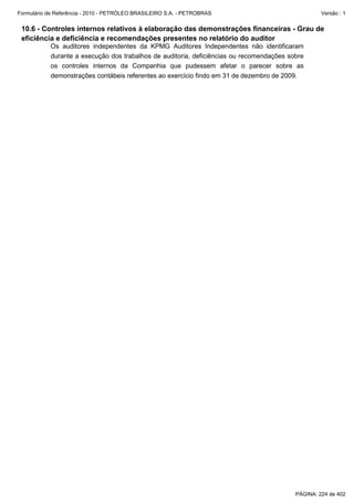 Formulário de Referência - 2010 - PETRÓLEO BRASILEIRO S.A. - PETROBRAS                             Versão : 1


 10.6 - Controles internos relativos à elaboração das demonstrações financeiras - Grau de
 eficiência e deficiência e recomendações presentes no relatório do auditor
           Os auditores independentes da KPMG Auditores Independentes não identificaram
           durante a execução dos trabalhos de auditoria, deficiências ou recomendações sobre
           os controles internos da Companhia que pudessem afetar o parecer sobre as
           demonstrações contábeis referentes ao exercício findo em 31 de dezembro de 2009.




                                                                                          PÁGINA: 224 de 402
 