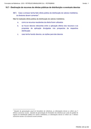 Formulário de Referência - 2010 - PETRÓLEO BRASILEIRO S.A. - PETROBRAS                                                Versão : 1


 10.7 - Destinação de recursos de ofertas públicas de distribuição e eventuais desvios

           10.7. Caso o emissor tenha feito oferta pública de distribuição de valores mobiliários,
                os diretores devem comentar1:

           Não foi realizada oferta pública de distribuição de valores mobiliários.

                  a.    como os recursos resultantes da oferta foram utilizados

                  b.    se houve desvios relevantes entre a aplicação efetiva dos recursos e as
                        propostas de aplicação divulgadas nos prospectos da respectiva
                        distribuição

                  c.    caso tenha havido desvios, as razões para tais desvios




           1
             Quando da apresentação anual do formulário de referência, as informações devem se referir aos 3
           últimos exercícios sociais. Quando da apresentação do formulário de referência por conta do pedido de
           registro de distribuição pública de valores mobiliários, as informações devem se referir aos 3 últimos
           exercícios sociais e ao exercício social corrente.




                                                                                                             PÁGINA: 225 de 402
 