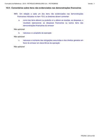 Formulário de Referência - 2010 - PETRÓLEO BRASILEIRO S.A. - PETROBRAS                                    Versão : 1


 10.9 - Comentários sobre itens não evidenciados nas demonstrações financeiras

           10.9. Em relação a cada um dos itens não evidenciados nas demonstrações
                financeiras indicados no item 10.8, os diretores devem comentar:

                  a.    como tais itens alteram ou poderão vir a alterar as receitas, as despesas, o
                        resultado operacional, as despesas financeiras ou outros itens das
                        demonstrações financeiras do emissor

           Não aplicável

                  b.    natureza e o propósito da operação

           Não aplicável

                  c.    natureza e montante das obrigações assumidas e dos direitos gerados em
                        favor do emissor em decorrência da operação

           Não aplicável




                                                                                                 PÁGINA: 228 de 402
 