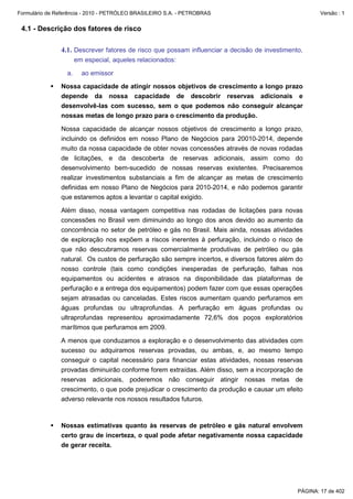 Formulário de Referência - 2010 - PETRÓLEO BRASILEIRO S.A. - PETROBRAS                                Versão : 1


 4.1 - Descrição dos fatores de risco

               4.1. Descrever fatores de risco que possam influenciar a decisão de investimento,
                       em especial, aqueles relacionados:

                  a.     ao emissor

               Nossa capacidade de atingir nossos objetivos de crescimento a longo prazo
               depende da nossa capacidade de descobrir reservas adicionais e
               desenvolvê-las com sucesso, sem o que podemos não conseguir alcançar
               nossas metas de longo prazo para o crescimento da produção.

               Nossa capacidade de alcançar nossos objetivos de crescimento a longo prazo,
               incluindo os definidos em nosso Plano de Negócios para 20010-2014, depende
               muito da nossa capacidade de obter novas concessões através de novas rodadas
               de licitações, e da descoberta de reservas adicionais, assim como do
               desenvolvimento bem-sucedido de nossas reservas existentes. Precisaremos
               realizar investimentos substanciais a fim de alcançar as metas de crescimento
               definidas em nosso Plano de Negócios para 2010-2014, e não podemos garantir
               que estaremos aptos a levantar o capital exigido.

               Além disso, nossa vantagem competitiva nas rodadas de licitações para novas
               concessões no Brasil vem diminuindo ao longo dos anos devido ao aumento da
               concorrência no setor de petróleo e gás no Brasil. Mais ainda, nossas atividades
               de exploração nos expõem a riscos inerentes à perfuração, incluindo o risco de
               que não descubramos reservas comercialmente produtivas de petróleo ou gás
               natural. Os custos de perfuração são sempre incertos, e diversos fatores além do
               nosso controle (tais como condições inesperadas de perfuração, falhas nos
               equipamentos ou acidentes e atrasos na disponibilidade das plataformas de
               perfuração e a entrega dos equipamentos) podem fazer com que essas operações
               sejam atrasadas ou canceladas. Estes riscos aumentam quando perfuramos em
               águas profundas ou ultraprofundas. A perfuração em águas profundas ou
               ultraprofundas representou aproximadamente 72,6% dos poços exploratórios
               marítimos que perfuramos em 2009.

               A menos que conduzamos a exploração e o desenvolvimento das atividades com
               sucesso ou adquiramos reservas provadas, ou ambas, e, ao mesmo tempo
               conseguir o capital necessário para financiar estas atividades, nossas reservas
               provadas diminuirão conforme forem extraídas. Além disso, sem a incorporação de
               reservas adicionais, poderemos não conseguir atingir nossas metas de
               crescimento, o que pode prejudicar o crescimento da produção e causar um efeito
               adverso relevante nos nossos resultados futuros.



               Nossas estimativas quanto às reservas de petróleo e gás natural envolvem
               certo grau de incerteza, o qual pode afetar negativamente nossa capacidade
               de gerar receita.




                                                                                              PÁGINA: 17 de 402
 