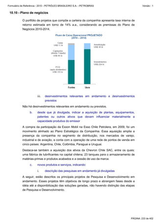 Formulário de Referência - 2010 - PETRÓLEO BRASILEIRO S.A. - PETROBRAS                               Versão : 1


 10.10 - Plano de negócios

           O portfólio de projetos que compõe a carteira da companhia apresenta taxa interna de
           retorno estimada em torno de 14% a.a., considerando as premissas do Plano de
           Negócios 2010-2014.




                        iii.   desinvestimentos relevantes em andamento e desinvestimentos
                               previstos

           Não há desinvestimentos relevantes em andamento ou previstos.

                  b.    desde que já divulgada, indicar a aquisição de plantas, equipamentos,
                        patentes ou outros ativos que devam influenciar materialmente a
                        capacidade produtiva do emissor

           A compra da participação da Exxon Mobil na Esso Chile Petrolera, em 2009, foi um
           movimento alinhado ao Plano Estratégico da Companhia. Essa aquisição amplia a
           presença da companhia no segmento de distribuição, nos mercados de varejo,
           industrial e de aviação, e conta com a operação de uma rede de pontos de venda em
           cinco países: Argentina, Chile, Colômbia, Paraguai e Uruguai.

           Destaca-se também a aquisição dos ativos da Chevron Chile SAC, entre os quais:
           uma fábrica de lubrificantes na capital chilena, 23 tanques para o armazenamento de
           matérias-primas e produtos acabados e a cessão de uso da marca.

                  c.    novos produtos e serviços, indicando:

                        i.     descrição das pesquisas em andamento já divulgadas

           A seguir, estão descritos os principais projetos de Pesquisa e Desenvolvimento em
           andamento. Esses projetos têm objetivos de longo prazo e abrangem fases desde a
           idéia até a disponibilização das soluções geradas, não havendo distinção das etapas
           de Pesquisa e Desenvolvimento.




                                                                                            PÁGINA: 233 de 402
 