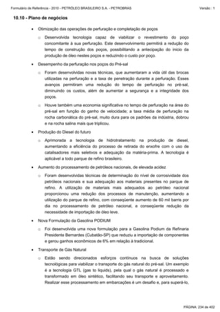 Formulário de Referência - 2010 - PETRÓLEO BRASILEIRO S.A. - PETROBRAS                                  Versão : 1


 10.10 - Plano de negócios

           •   Otimização das operações de perfuração e completação de poços

               o   Desenvolvida tecnologia capaz de viabilizar o revestimento do poço
                   concomitante à sua perfuração. Este desenvolvimento permitirá a redução do
                   tempo de construção dos poços, possibilitando a antecipação do inicio da
                   produção de óleo nestes poços e reduzindo o custo por poço.

           •   Desempenho da perfuração nos poços do Pré-sal

               o   Foram desenvolvidas novas técnicas, que aumentaram a vida útil das brocas
                   utilizadas na perfuração e a taxa de penetração durante a perfuração. Esses
                   avanços permitiram uma redução do tempo de perfuração no pré-sal,
                   diminuindo os custos, além de aumentar a segurança e a integridade dos
                   poços.

               o   Houve também uma economia significativa no tempo de perfuração na área do
                   pré-sal em função do ganho de velocidade; a taxa média de perfuração na
                   rocha carbonática do pré-sal, muito dura para os padrões da indústria, dobrou
                   e na rocha salina mais que triplicou.

           •   Produção do Diesel do futuro

               o   Aprimorada a tecnologia de hidrotratamento na produção de diesel,
                   aumentando a eficiência do processo de retirada do enxofre com o uso de
                   catalisadores mais seletivos e adequação da matéria-prima. A tecnologia é
                   aplicável a todo parque de refino brasileiro.

           •   Aumento do processamento de petróleos nacionais, de elevada acidez

               o   Foram desenvolvidas técnicas de determinação do nível de corrosividade dos
                   petróleos nacionais e sua adequação aos materiais presentes no parque de
                   refino. A utilização de materiais mais adequados ao petróleo nacional
                   proporcionou uma redução dos processos de manutenção, aumentando a
                   utilização do parque de refino, com conseqüente aumento de 60 mil barris por
                   dia no processamento de petróleo nacional, e conseqüente redução da
                   necessidade de importação de óleo leve.

           •   Nova Formulação da Gasolina PODIUM

               o   Foi desenvolvida uma nova formulação para a Gasolina Podium da Refinaria
                   Presidente Bernardes (Cubatão-SP) que reduziu a importação de componentes
                   e gerou ganhos econômicos de 6% em relação à tradicional.

           •   Transporte de Gás Natural

               o   Estão sendo direcionados esforços contínuos na busca de soluções
                   tecnológicas para viabilizar o transporte do gás natural do pré-sal. Um exemplo
                   é a tecnologia GTL (gas to liquids), pela qual o gás natural é processado e
                   transformado em óleo sintético, facilitando seu transporte e aproveitamento.
                   Realizar esse processamento em embarcações é um desafio e, para superá-lo,




                                                                                               PÁGINA: 234 de 402
 