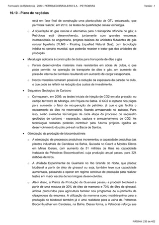 Formulário de Referência - 2010 - PETRÓLEO BRASILEIRO S.A. - PETROBRAS                                 Versão : 1


 10.10 - Plano de negócios

                   está em fase final de construção uma planta-piloto de GTL embarcado, que
                   permitirá realizar, em 2010, os testes de qualificação dessa tecnologia.

               o   A liquefação do gás natural é alternativa para o transporte offshore de gás; a
                   Petrobras está desenvolvendo, juntamente com grandes empresas
                   internacionais de engenharia, projetos básicos de unidades flutuantes de gás
                   natural liquefeito (FLNG - Floating Liquefied Natural Gas), com tecnologia
                   inédita no cenário mundial, que poderão receber e tratar gás das unidades de
                   produção.

           •   Metalurgia aplicada à construção de dutos para transporte de óleo e gás

               o   Foram desenvolvidos materiais mais resistentes em obras de dutos, o que
                   pode permitir, na operação de transporte de óleo e gás, um aumento da
                   pressão interna de bombeio resultando em aumento de carga transportada.

               o   Novos materiais tornaram possível a redução da espessura da parede no duto,
                   o que pode se refletir na redução dos custos de investimento.

           •   Sequestro Geológico de Carbono

               o Começaram, em 2009, os testes iniciais de injeção de CO2 em alta pressão, no
                 campo terrestre de Miranga, em Pojuca na Bahia. O CO2 é injetado nos poços
                 para aumentar o fator de recuperação de petróleo, já que o gás facilita o
                 escoamento do óleo no reservatório, ficando armazenado no subsolo. Para
                 isso, serão avaliadas tecnologias de cada etapa do processo de seqüestro
                 geológico de carbono - separação, captura e armazenamento de CO2. As
                 tecnologias testadas poderão contribuir para futuros projetos ligados ao
                 desenvolvimento do pólo pré-sal na Bacia de Santos.

           •   Otimização da produção de biocombustíveis

               o   A otimização de processos produtivos incrementou a capacidade produtiva das
                   plantas industriais de Candeias na Bahia, Quixadá no Ceará e Montes Claros
                   em Minas Gerais, com aumento de 51 milhões de litros na capacidade
                   instalada da Petrobras Biocombustível, cuja produção anual passou para 324
                   milhões de litros.

               o   A Unidade Experimental de Guamaré no Rio Grande do Norte, que produz
                   biodiesel a partir de óleo de girassol ou soja, também teve sua capacidade
                   aumentada, passando a operar em regime contínuo de produção para realizar
                   testes em maior escala de tecnologias desenvolvidas.

               o   Além disso, a Planta de Produção de Guamaré passou a produzir biodiesel a
                   partir de uma mistura de 30% de óleo de mamona e 70% de óleo de girassol,
                   ambos produzidos pela agricultura familiar nos programas de suprimento de
                   oleaginosas da empresa. A utilização da mamona como matéria-prima para a
                   produção de biodiesel também já é uma realidade para a usina da Petrobras
                   Biocombustível em Candeias, na Bahia. Dessa forma, a Petrobras reforça sua




                                                                                              PÁGINA: 235 de 402
 