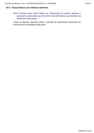 Formulário de Referência - 2010 - PETRÓLEO BRASILEIRO S.A. - PETROBRAS                            Versão : 1


 10.11 - Outros fatores com influência relevante

           10.11. Comentar sobre outros fatores que influenciaram de maneira relevante o
                desempenho operacional e que não tenham sido identificados ou comentados nos
                demais itens desta seção

           Todos os aspectos relevantes sobre o resultado do desempenho operacional do
           exercício foram comentados nesta seção.




                                                                                         PÁGINA: 237 de 402
 