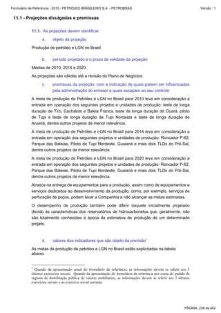 Formulário de Referência - 2010 - PETRÓLEO BRASILEIRO S.A. - PETROBRAS                                                Versão : 1


 11.1 - Projeções divulgadas e premissas

           11.1. As projeções devem identificar:

                  a.    objeto da projeção

           Produção de petróleo e LGN no Brasil

                  b.    período projetado e o prazo de validade da projeção

           Médias de 2010, 2014 e 2020.

           As projeções são válidas até a revisão do Plano de Negócios.

                  c.    premissas da projeção, com a indicação de quais podem ser influenciadas
                        pela administração do emissor e quais escapam ao seu controle

           A meta de produção de Petróleo e LGN no Brasil para 2010 leva em consideração a
           entrada em operação dos seguintes projetos e unidades de produção: teste de longa
           duração de Tiro; Cachalote e Baleia Franca, teste de longa duração de Guará, piloto
           de Tupi e teste de longa duração de Tupi Nordeste e teste de longa duração de
           Aruanã, dentre outros projetos de menor relevância.

           A meta de produção de Petróleo e LGN no Brasil para 2014 leva em consideração a
           entrada em operação dos seguintes projetos e unidades de produção: Roncador P-62,
           Parque das Baleias, Piloto de Tupi Nordeste, Guaianá e mais dois TLDs do Pré-Sal,
           dentre outros projetos de menor relevância.

           A meta de produção de Petróleo e LGN no Brasil para 2020 leva em consideração a
           entrada em operação dos seguintes projetos e unidades de produção: Roncador P-62,
           Parque das Baleias, Piloto de Tupi Nordeste, Guaianá e mais dois TLDs do Pré-Sal,
           dentre outros projetos de menor relevância.

           Atrasos na entrega de equipamentos para a produção, assim como de equipamentos e
           serviços dedicados ao desenvolvimento da produção, como, por exemplo, serviços de
           perfuração de poços, podem levar a Companhia a não alcançar as metas estimadas.

           O desempenho de produção também pode diferir daquele inicialmente projetado
           devido às características dos reservatórios de hidrocarbonetos que, geralmente, não
           são totalmente conhecidas à época da estimativa de produção de um determinado
           projeto.



                  d.    valores dos indicadores que são objeto da previsão1

           As metas de produção de petróleo e LGN no Brasil estão explicitadas na tabela
           abaixo:


           1
             Quando da apresentação anual do formulário de referência, as informações devem se referir aos 3
           últimos exercícios sociais. Quando da apresentação do formulário de referência por conta do pedido de
           registro de distribuição pública de valores mobiliários, as informações devem se referir aos 3 últimos
           exercícios sociais e ao exercício social corrente.




                                                                                                             PÁGINA: 238 de 402
 