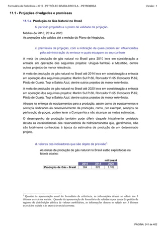 Formulário de Referência - 2010 - PETRÓLEO BRASILEIRO S.A. - PETROBRAS                                                Versão : 1


 11.1 - Projeções divulgadas e premissas

           11.1.a Produção de Gás Natural no Brasil

                     b. período projetado e o prazo de validade da projeção

           Médias de 2010, 2014 e 2020
           As projeções são válidas até a revisão do Plano de Negócios.


                     c. premissas da projeção, com a indicação de quais podem ser influenciadas
                         pela administração do emissor e quais escapam ao seu controle

           A meta de produção de gás natural no Brasil para 2010 leva em consideração a
           entrada em operação dos seguintes projetos: Uruguá-Tambaú e Mexilhão, dentre
           outros projetos de menor relevância.

           A meta de produção de gás natural no Brasil até 2014 leva em consideração a entrada
           em operação dos seguintes projetos: Marlim Sul P-56, Roncador P-55, Roncador P-62,
           Piloto de Guará, Tupi e Baleia Azul, dentre outros projetos de menor relevância.

           A meta de produção de gás natural no Brasil até 2020 leva em consideração a entrada
           em operação dos seguintes projetos: Marlim Sul P-56, Roncador P-55, Roncador P-62,
           Piloto de Guará, Tupi e Baleia Azul, dentre outros projetos de menor relevância.

           Atrasos na entrega de equipamentos para a produção, assim como de equipamentos e
           serviços dedicados ao desenvolvimento da produção, como, por exemplo, serviços de
           perfuração de poços, podem levar a Companhia a não alcançar as metas estimadas.

           O desempenho de produção também pode diferir daquele inicialmente projetado
           devido às características dos reservatórios de hidrocarbonetos que, geralmente, não
           são totalmente conhecidas à época da estimativa de produção de um determinado
           projeto.



                     d. valores dos indicadores que são objeto da previsão3

                          As metas de produção de gás natural no Brasil estão explicitadas na
                          tabela abaixo:

                                                                                   mil boe/d
                                                               2010       2014       2020
                             Produção de Gás - Brasil          384        623        1.109




           3
             Quando da apresentação anual do formulário de referência, as informações devem se referir aos 3
           últimos exercícios sociais. Quando da apresentação do formulário de referência por conta do pedido de
           registro de distribuição pública de valores mobiliários, as informações devem se referir aos 3 últimos
           exercícios sociais e ao exercício social corrente.




                                                                                                             PÁGINA: 241 de 402
 
