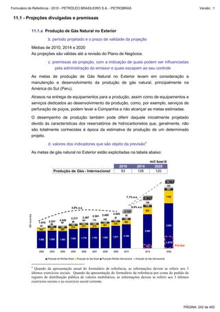 Formulário de Referência - 2010 - PETRÓLEO BRASILEIRO S.A. - PETROBRAS                                                                                                           Versão : 1


 11.1 - Projeções divulgadas e premissas

                   11.1.a Produção de Gás Natural no Exterior

                                b. período projetado e o prazo de validade da projeção

                   Médias de 2010, 2014 e 2020
                   As projeções são válidas até a revisão do Plano de Negócios.

                                c. premissas da projeção, com a indicação de quais podem ser influenciadas
                                    pela administração do emissor e quais escapam ao seu controle

                   As metas de produção de Gás Natural no Exterior levam em consideração a
                   manutenção e desenvolvimento da produção de gás natural, principalmente na
                   América do Sul (Peru).

                   Atrasos na entrega de equipamentos para a produção, assim como de equipamentos e
                   serviços dedicados ao desenvolvimento da produção, como, por exemplo, serviços de
                   perfuração de poços, podem levar a Companhia a não alcançar as metas estimadas.

                   O desempenho de produção também pode diferir daquele inicialmente projetado
                   devido às características dos reservatórios de hidrocarbonetos que, geralmente, não
                   são totalmente conhecidas à época da estimativa de produção de um determinado
                   projeto.

                                d. valores dos indicadores que são objeto da previsão4

                   As metas de gás natural no Exterior estão explicitadas na tabela abaixo:

                                                                                                                                          mil boe/d
                                                                                                           2010            2014             2020
                                     Produção de Gás - Internacional                                        93             128               120


                                                                                                                                                          5.382
                                                                                                                                                          120
                                                                                                                                                          203


                                                                                                                 7,1% a.a.                                1109
                                                                                                                                   3.907
                                                                                                                                    128
                                                                                                                       9,4% a.a.    176
                                                        4,9% a.a.
                                                                                                               2.723                623
                                                                                                   2.525
          Mil boe/dia




                                                                              2.301     2.400                   93
                                                        2.217       2.297                            97        146
                                            2.020                   101       110        100
                                 2.037                   96                                         141        384
                        1.810                94                                          124
                                  85                    163         142       126                   316
                        22                                          277       273        321                                                              3.950
                                  161        168        274
                        35        251
                        252                  265
                                                                                                                                   2.980

                                                                                                   1.971      2.100
                                                       1.684       1.778     1.792      1.855
                        1.500    1.540      1.493
                                                                                                                                                          1.078
                                                                                                                                    241                           Pré-Sal

                        2002      2003       2004       2005       2006       2007      2008       2009       2010                  2014                  2020


                                Produção de Petróleo Brasil    Produção de Gas Brasil   Produção Petróleo Internacional   Produção de Gás Internacional


                   4
                     Quando da apresentação anual do formulário de referência, as informações devem se referir aos 3
                   últimos exercícios sociais. Quando da apresentação do formulário de referência por conta do pedido de
                   registro de distribuição pública de valores mobiliários, as informações devem se referir aos 3 últimos
                   exercícios sociais e ao exercício social corrente.




                                                                                                                                                                        PÁGINA: 242 de 402
 