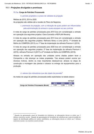 Formulário de Referência - 2010 - PETRÓLEO BRASILEIRO S.A. - PETROBRAS                                                Versão : 1


 11.1 - Projeções divulgadas e premissas

           11.1.a Carga de Petróleo Processada

                     b. período projetado e o prazo de validade da projeção

           Médias de 2010, 2014 e 2020
           As projeções são válidas até a revisão do Plano de Negócios.

                     c. premissas da projeção, com a indicação de quais podem ser influenciadas
                         pela administração do emissor e quais escapam ao seu controle

           A meta de carga de petróleo processada para 2010 leva em consideração a entrada
           em operação dos seguintes projetos: Clara Camarão e REPLAN Revamp.

           A meta de carga de petróleo processada para 2014 leva em consideração a entrada
           em operação dos seguintes projetos: Refinaria Abreu e Lima (2013), 1ª Unidade de
           Refino do COMPERJ (2013) e a 1ª fase de implantação da refinaria Premium I (2014).

           A meta de carga de petróleo processada para 2020 leva em consideração a entrada
           em operação dos seguintes projetos: 2ª fase de implantação da refinaria Premium I
           (2016), refinaria Premium II (2017) e 2ª Unidade de Refino do COMPERJ (2018).

           Atrasos na entrada em operação das unidades acima citadas podem levar a
           Companhia a não alcançar as metas projetadas. Tais atrasos podem ocorrer por
           diversos motivos, dentre os mais importantes destacam-se: atrasos na etapa de
           construção e montagem das plantas e atrasos na entrega de equipamentos para a
           produção.



                     d. valores dos indicadores que são objeto da previsão5

           As metas de carga de petróleo processada estão explicitadas na tabela abaixo:

                                                                                             mil bpd
                                                                       2010       2014        2020
                     Carga de Petróleo Processada (Brasil)             1.831      2.260       3.196




           5
             Quando da apresentação anual do formulário de referência, as informações devem se referir aos 3
           últimos exercícios sociais. Quando da apresentação do formulário de referência por conta do pedido de
           registro de distribuição pública de valores mobiliários, as informações devem se referir aos 3 últimos
           exercícios sociais e ao exercício social corrente.




                                                                                                             PÁGINA: 243 de 402
 
