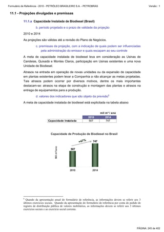 Formulário de Referência - 2010 - PETRÓLEO BRASILEIRO S.A. - PETROBRAS                                                Versão : 1


 11.1 - Projeções divulgadas e premissas

           11.1.a Capacidade Instalada de Biodiesel (Brasil)

                     b. período projetado e o prazo de validade da projeção

           2010 e 2014

           As projeções são válidas até a revisão do Plano de Negócios.

                     c. premissas da projeção, com a indicação de quais podem ser influenciadas
                         pela administração do emissor e quais escapam ao seu controle

           A meta de capacidade instalada de biodiesel leva em consideração as Usinas de
           Candeias, Quixadá e Montes Claros, participação em Usinas existentes e uma nova
           Unidade de Biodiesel.

           Atrasos na entrada em operação de novas unidades ou da expansão de capacidade
           em plantas existentes podem levar a Companhia a não alcançar as metas projetadas.
           Tais atrasos podem ocorrer por diversos motivos, dentre os mais importantes
           destacam-se: atrasos na etapa de construção e montagem das plantas e atrasos na
           entrega de equipamentos para a produção.

                     d. valores dos indicadores que são objeto da previsão6

           A meta de capacidade instalada de biodiesel está explicitada na tabela abaixo


                                                                             mil m³ / ano
                                                                   2010           2014
                                Capacidade Instalada               507            747



                                  Capacidade de Produção de Biodiesel no Brasil

                                                           +47%        747
                                      Mil m³/ano




                                                    507




                                                   2010               2014




           6
             Quando da apresentação anual do formulário de referência, as informações devem se referir aos 3
           últimos exercícios sociais. Quando da apresentação do formulário de referência por conta do pedido de
           registro de distribuição pública de valores mobiliários, as informações devem se referir aos 3 últimos
           exercícios sociais e ao exercício social corrente.




                                                                                                             PÁGINA: 245 de 402
 