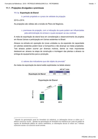 Formulário de Referência - 2010 - PETRÓLEO BRASILEIRO S.A. - PETROBRAS                                                Versão : 1


 11.1 - Projeções divulgadas e premissas

           11.1.a Exportação de Etanol

                     b. período projetado e o prazo de validade da projeção

           2010 e 2014.

           As projeções são válidas até a revisão do Plano de Negócios.


                     c. premissas da projeção, com a indicação de quais podem ser influenciadas
                         pela administração do emissor e quais escapam ao seu controle

           A meta de exportação de etanol leva em consideração o desenvolvimento de projetos
           em Novas Usinas e participação em Usinas existentes no Brasil.

           Atrasos na entrada em operação de novas unidades ou da expansão de capacidade
           em plantas existentes podem levar a Companhia a não alcançar as metas projetadas.
           Tais atrasos podem ocorrer por diversos motivos, dentre os mais importantes
           destacam-se: atrasos na etapa de construção e montagem das plantas e atrasos na
           entrega de equipamentos para a produção.



                     d. valores dos indicadores que são objeto da previsão7

           As metas de exportação de etanol estão explicitadas na tabela abaixo:

                                                                             mil m³ / ano
                                                                   2010            2014
                                Exportação de Etanol               449             1.063


                                                  Exportação de Etanol

                                                                           1.055
                                                             5%
                                                          +13
                                     Mil m³/ano




                                                    449




                                                   2010                    2014




           7
             Quando da apresentação anual do formulário de referência, as informações devem se referir aos 3
           últimos exercícios sociais. Quando da apresentação do formulário de referência por conta do pedido de
           registro de distribuição pública de valores mobiliários, as informações devem se referir aos 3 últimos
           exercícios sociais e ao exercício social corrente.




                                                                                                             PÁGINA: 246 de 402
 