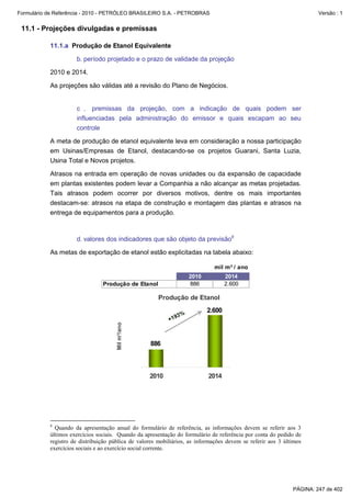 Formulário de Referência - 2010 - PETRÓLEO BRASILEIRO S.A. - PETROBRAS                                                Versão : 1


 11.1 - Projeções divulgadas e premissas

           11.1.a Produção de Etanol Equivalente

                     b. período projetado e o prazo de validade da projeção

           2010 e 2014.

           As projeções são válidas até a revisão do Plano de Negócios.


                     c . premissas da projeção, com a indicação de quais podem ser
                     influenciadas pela administração do emissor e quais escapam ao seu
                     controle

           A meta de produção de etanol equivalente leva em consideração a nossa participação
           em Usinas/Empresas de Etanol, destacando-se os projetos Guarani, Santa Luzia,
           Usina Total e Novos projetos.

           Atrasos na entrada em operação de novas unidades ou da expansão de capacidade
           em plantas existentes podem levar a Companhia a não alcançar as metas projetadas.
           Tais atrasos podem ocorrer por diversos motivos, dentre os mais importantes
           destacam-se: atrasos na etapa de construção e montagem das plantas e atrasos na
           entrega de equipamentos para a produção.



                     d. valores dos indicadores que são objeto da previsão8

           As metas de exportação de etanol estão explicitadas na tabela abaixo:

                                                                             mil m³ / ano
                                                                   2010           2014
                                Produção de Etanol                 886            2.600

                                                      Produção de Etanol
                                                                          2.600
                                                              3%
                                                           +19
                                      Mil m³/ano




                                                   886



                                                   2010                    2014




           8
             Quando da apresentação anual do formulário de referência, as informações devem se referir aos 3
           últimos exercícios sociais. Quando da apresentação do formulário de referência por conta do pedido de
           registro de distribuição pública de valores mobiliários, as informações devem se referir aos 3 últimos
           exercícios sociais e ao exercício social corrente.




                                                                                                             PÁGINA: 247 de 402
 