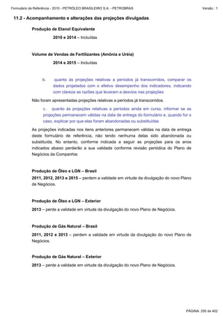 Formulário de Referência - 2010 - PETRÓLEO BRASILEIRO S.A. - PETROBRAS                               Versão : 1


 11.2 - Acompanhamento e alterações das projeções divulgadas

           Produção de Etanol Equivalente

                        2010 e 2014 – Incluídas



           Volume de Vendas de Fertilizantes (Amônia e Uréia)

                        2014 e 2015 – Incluídas



                  b.     quanto às projeções relativas a períodos já transcorridos, comparar os
                        dados projetados com o efetivo desempenho dos indicadores, indicando
                        com clareza as razões que levaram a desvios nas projeções

           Não foram apresentadas projeções relativas a períodos já transcorridos.

                  c. quanto às projeções relativas a períodos ainda em curso, informar se as
                  projeções permanecem válidas na data de entrega do formulário e, quando for o
                  caso, explicar por que elas foram abandonadas ou substituídas

           As projeções indicadas nos itens anteriores permanecem válidas na data de entrega
           deste formulário de referência, não tendo nenhuma delas sido abandonada ou
           substituída. No entanto, conforme indicada a seguir as projeções para os anos
           indicados abaixo perderão a sua validade conforme revisão periódica do Plano de
           Negócios da Companhia:



           Produção de Óleo e LGN – Brasil
           2011, 2012, 2013 e 2015 – perdem a validade em virtude da divulgação do novo Plano
           de Negócios.



           Produção de Óleo e LGN – Exterior

           2013 – perde a validade em virtude da divulgação do novo Plano de Negócios.



           Produção de Gás Natural – Brasil

           2011, 2012 e 2013 – perdem a validade em virtude da divulgação do novo Plano de
           Negócios.


           Produção de Gás Natural – Exterior

           2013 – perde a validade em virtude da divulgação do novo Plano de Negócios.




                                                                                            PÁGINA: 250 de 402
 