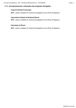 Formulário de Referência - 2010 - PETRÓLEO BRASILEIRO S.A. - PETROBRAS                            Versão : 1


 11.2 - Acompanhamento e alterações das projeções divulgadas

           Carga de Petróleo Processada

           2013 – perde a validade em virtude da divulgação do novo Plano de Negócios.


           Capacidade Instalada de Biodiesel (Brasil)
           2013 – perde a validade em virtude da divulgação do novo Plano de Negócios.


           Exportação de Etanol

           2013 – perde a validade em virtude da divulgação do novo Plano de Negócios.




                                                                                         PÁGINA: 251 de 402
 