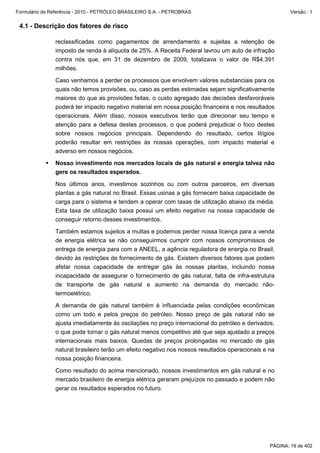 Formulário de Referência - 2010 - PETRÓLEO BRASILEIRO S.A. - PETROBRAS                                  Versão : 1


 4.1 - Descrição dos fatores de risco

               reclassificadas como pagamentos de arrendamento e sujeitas a retenção de
               imposto de renda à alíquota de 25%. A Receita Federal lavrou um auto de infração
               contra nós que, em 31 de dezembro de 2009, totalizava o valor de R$4.391
               milhões.

               Caso venhamos a perder os processos que envolvem valores substanciais para os
               quais não temos provisões, ou, caso as perdas estimadas sejam significativamente
               maiores do que as provisões feitas, o custo agregado das decisões desfavoráveis
               poderá ter impacto negativo material em nossa posição financeira e nos resultados
               operacionais. Além disso, nossos executivos terão que direcionar seu tempo e
               atenção para a defesa destes processos, o que poderá prejudicar o foco destes
               sobre nossos negócios principais. Dependendo do resultado, certos litígios
               poderão resultar em restrições às nossas operações, com impacto material e
               adverso em nossos negócios.

               Nosso investimento nos mercados locais de gás natural e energia talvez não
               gere os resultados esperados.

               Nos últimos anos, investimos sozinhos ou com outros parceiros, em diversas
               plantas a gás natural no Brasil. Essas usinas a gás fornecem baixa capacidade de
               carga para o sistema e tendem a operar com taxas de utilização abaixo da média.
               Esta taxa de utilização baixa possui um efeito negativo na nossa capacidade de
               conseguir retorno desses investimentos.

               Também estamos sujeitos a multas e podemos perder nossa licença para a venda
               de energia elétrica se não conseguirmos cumprir com nossos compromissos de
               entrega de energia para com a ANEEL, a agência reguladora de energia no Brasil,
               devido às restrições de fornecimento de gás. Existem diversos fatores que podem
               afetar nossa capacidade de entregar gás às nossas plantas, incluindo nossa
               incapacidade de assegurar o fornecimento de gás natural, falta de infra-estrutura
               de transporte de gás natural e aumento na demanda do mercado não-
               termoelétrico.

               A demanda de gás natural também é influenciada pelas condições econômicas
               como um todo e pelos preços do petróleo. Nosso preço de gás natural não se
               ajusta imediatamente às oscilações no preço internacional do petróleo e derivados,
               o que pode tornar o gás natural menos competitivo até que seja ajustado a preços
               internacionais mais baixos. Quedas de preços prolongadas no mercado de gás
               natural brasileiro terão um efeito negativo nos nossos resultados operacionais e na
               nossa posição financeira.

               Como resultado do acima mencionado, nossos investimentos em gás natural e no
               mercado brasileiro de energia elétrica geraram prejuízos no passado e podem não
               gerar os resultados esperados no futuro.




                                                                                                PÁGINA: 19 de 402
 