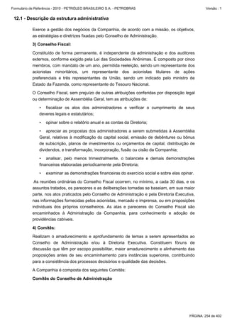 Formulário de Referência - 2010 - PETRÓLEO BRASILEIRO S.A. - PETROBRAS                                 Versão : 1


 12.1 - Descrição da estrutura administrativa

           Exerce a gestão dos negócios da Companhia, de acordo com a missão, os objetivos,
           as estratégias e diretrizes fixadas pelo Conselho de Administração.

           3) Conselho Fiscal:

           Constituído de forma permanente, é independente da administração e dos auditores
           externos, conforme exigido pela Lei das Sociedades Anônimas. É composto por cinco
           membros, com mandato de um ano, permitida reeleição, sendo um representante dos
           acionistas minoritários, um representante dos acionistas titulares de ações
           preferenciais e três representantes da União, sendo um indicado pelo ministro de
           Estado da Fazenda, como representante do Tesouro Nacional.

           O Conselho Fiscal, sem prejuízo de outras atribuições conferidas por disposição legal
           ou determinação de Assembléia Geral, tem as atribuições de:

               • fiscalizar os atos dos administradores e verificar o cumprimento de seus
               deveres legais e estatutários;

               •   opinar sobre o relatório anual e as contas da Diretoria;

               • apreciar as propostas dos administradores a serem submetidas à Assembléia
               Geral, relativas à modificação do capital social, emissão de debêntures ou bônus
               de subscrição, planos de investimentos ou orçamentos de capital, distribuição de
               dividendos, e transformação, incorporação, fusão ou cisão da Companhia;

               • analisar, pelo menos trimestralmente, o balancete e demais demonstrações
               financeiras elaboradas periodicamente pela Diretoria;

               •   examinar as demonstrações financeiras do exercício social e sobre elas opinar.

            As reuniões ordinárias do Conselho Fiscal ocorrem, no mínimo, a cada 30 dias, e os
           assuntos tratados, os pareceres e as deliberações tomadas se baseiam, em sua maior
           parte, nos atos praticados pelo Conselho de Administração e pela Diretoria Executiva,
           nas informações fornecidas pelos acionistas, mercado e imprensa, ou em proposições
           individuais dos próprios conselheiros. As atas e pareceres do Conselho Fiscal são
           encaminhados à Administração da Companhia, para conhecimento e adoção de
           providências cabíveis.

           4) Comitês:

           Realizam o amadurecimento e aprofundamento de temas a serem apresentados ao
           Conselho de Administração e/ou à Diretoria Executiva. Constituem fóruns de
           discussão que têm por escopo possibilitar, maior amadurecimento e alinhamento das
           proposições antes de seu encaminhamento para instâncias superiores, contribuindo
           para a consistência dos processos decisórios e qualidade das decisões.

           A Companhia é composta dos seguintes Comitês:

           Comitês do Conselho de Administração




                                                                                              PÁGINA: 254 de 402
 