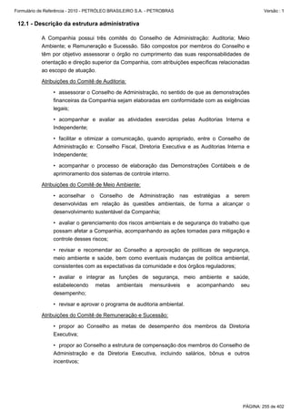 Formulário de Referência - 2010 - PETRÓLEO BRASILEIRO S.A. - PETROBRAS                                Versão : 1


 12.1 - Descrição da estrutura administrativa

           A Companhia possui três comitês do Conselho de Administração: Auditoria; Meio
           Ambiente; e Remuneração e Sucessão. São compostos por membros do Conselho e
           têm por objetivo assessorar o órgão no cumprimento das suas responsabilidades de
           orientação e direção superior da Companhia, com atribuições específicas relacionadas
           ao escopo de atuação.

           Atribuições do Comitê de Auditoria:

                 • assessorar o Conselho de Administração, no sentido de que as demonstrações
                 financeiras da Companhia sejam elaboradas em conformidade com as exigências
                 legais;

                 • acompanhar e avaliar as atividades exercidas pelas Auditorias Interna e
                 Independente;

                 • facilitar e otimizar a comunicação, quando apropriado, entre o Conselho de
                 Administração e: Conselho Fiscal, Diretoria Executiva e as Auditorias Interna e
                 Independente;

                 • acompanhar o processo de elaboração das Demonstrações Contábeis e de
                 aprimoramento dos sistemas de controle interno.

           Atribuições do Comitê de Meio Ambiente:

                 • aconselhar o Conselho de Administração nas estratégias a serem
                 desenvolvidas em relação às questões ambientais, de forma a alcançar o
                 desenvolvimento sustentável da Companhia;

                 • avaliar o gerenciamento dos riscos ambientais e de segurança do trabalho que
                 possam afetar a Companhia, acompanhando as ações tomadas para mitigação e
                 controle desses riscos;

                 • revisar e recomendar ao Conselho a aprovação de políticas de segurança,
                 meio ambiente e saúde, bem como eventuais mudanças de política ambiental,
                 consistentes com as expectativas da comunidade e dos órgãos reguladores;

                 • avaliar e integrar as funções de segurança, meio ambiente e saúde,
                 estabelecendo metas ambientais mensuráveis e acompanhando seu
                 desempenho;

                 • revisar e aprovar o programa de auditoria ambiental.

           Atribuições do Comitê de Remuneração e Sucessão:

                 • propor ao Conselho as metas de desempenho dos membros da Diretoria
                 Executiva;

                 • propor ao Conselho a estrutura de compensação dos membros do Conselho de
                 Administração e da Diretoria Executiva, incluindo salários, bônus e outros
                 incentivos;




                                                                                             PÁGINA: 255 de 402
 