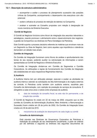 Formulário de Referência - 2010 - PETRÓLEO BRASILEIRO S.A. - PETROBRAS                                 Versão : 1


 12.1 - Descrição da estrutura administrativa

                 • acompanhar e avaliar o processo de planejamento sucessório das posições
                 críticas da Companhia, acompanhando o desempenho dos executivos com alto
                 potencial;

                 • avaliar a eficácia do processo de retenção de talentos na Companhia;

                 • analisar e submeter ao Conselho propostas com relação à designação de
                 novos membros da Diretoria Executiva.

            Comitê de Negócios

           O Comitê de Negócios funciona como fórum de integração dos assuntos relevantes e
           estratégicos, visando promover o alinhamento entre o desenvolvimento dos negócios,
           a gestão da Companhia e as diretrizes do Plano Estratégico da Petrobras.

           Este Comitê suporta o processo decisório referente às matérias que envolvam mais de
           um Segmento ou Área de Negócio, bem como aquelas cuja importância e relevância
           demandem um debate mais amplo.

           Comitês de Integração

           Os Comitês de Integração funcionam como fóruns de análise e aprofundamento dos
           temas do seu escopo, podendo auxiliar na estruturação de informações a serem
           apresentadas ao Comitê de Negócios e Diretoria Executiva.

           Os Comitês de Integração dividem-se em: Comitês de Segmentos e Comitês
           Corporativos. As atribuições e regras de funcionamento dos Comitês de Integração
           são estabelecidas em seus respectivos Regimentos Internos.

           5) Auditoria

           A Auditoria Interna tem por atribuição planejar, executar e avaliar as atividades de
           auditoria interna e atender as solicitações da Alta Administração e de órgãos externos
           de controle. A Petrobras conta também com auditoria externa, escolhida pelo
           Conselho de Administração, com restrição de prestação de serviços de consultoria. É
           obrigatório a cada cinco anos o rodízio entre empresas de auditoria.

                  b.     data de instalação do conselho fiscal, se este não for permanente, e de
                        criação dos comitês

           O Comitê de Negócios foi criado em 22 de março de 2002, enquanto que os três
           comitês do Conselho de Administração (Auditoria; Meio Ambiente; e Remuneração e
           Sucessão) foram criados em 28 de junho de 2002. Os Comitês de Integração foram
           criados em 30 de abril de 2010.

                  c.     mecanismos de avaliação de desempenho de cada órgão ou comitê

                   Conselho de Administração

                   Está prevista nas Diretrizes de Governança Corporativa da Petrobras a
                   realização da avaliação de seu desempenho anualmente, a partir de critérios
                   por ele definidos e seguindo as diretrizes dos seguintes documentos de




                                                                                              PÁGINA: 256 de 402
 