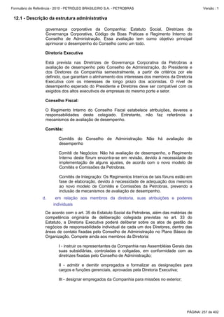 Formulário de Referência - 2010 - PETRÓLEO BRASILEIRO S.A. - PETROBRAS                                 Versão : 1


 12.1 - Descrição da estrutura administrativa

                   governança corporativa da Companhia: Estatuto Social, Diretrizes de
                   Governança Corporativa, Código de Boas Práticas e Regimento Interno do
                   Conselho de Administração. Essa avaliação tem como objetivo principal
                   aprimorar o desempenho do Conselho como um todo.

                   Diretoria Executiva

                   Está prevista nas Diretrizes de Governança Corporativa da Petrobras a
                   avaliação de desempenho pelo Conselho de Administração, do Presidente e
                   dos Diretores da Companhia semestralmente, a partir de critérios por ele
                   definido, que garantam o alinhamento dos interesses dos membros da Diretoria
                   Executiva com os interesses de longo prazo dos acionistas. O nível de
                   desempenho esperado do Presidente e Diretores deve ser compatível com os
                   exigidos dos altos executivos de empresas do mesmo porte e setor.

                   Conselho Fiscal:

                   O Regimento Interno do Conselho Fiscal estabelece atribuições, deveres e
                   responsabilidades deste colegiado. Entretanto, não faz referência a
                   mecanismos de avaliação de desempenho.

                   Comitês:

                           Comitês do Conselho de Administração: Não há avaliação de
                           desempenho

                           Comitê de Negócios: Não há avaliação de desempenho, o Regimento
                           Interno deste fórum encontra-se em revisão, devido à necessidade de
                           implementação de alguns ajustes, de acordo com o novo modelo de
                           Comitês e Comissões da Petrobras.

                           Comitês de Integração: Os Regimentos Internos de tais fóruns estão em
                           fase de elaboração, devido à necessidade de adequação dos mesmos
                           ao novo modelo de Comitês e Comissões da Petrobras, prevendo a
                           inclusão de mecanismos de avaliação de desempenho.
                  d.     em relação aos membros da diretoria, suas atribuições e poderes
                        individuais

                   De acordo com o art. 35 do Estatuto Social da Petrobras, além das matérias de
                   competência originária de deliberação colegiada previstas no art. 33 do
                   Estatuto, a Diretoria Executiva poderá deliberar sobre os atos de gestão de
                   negócios de responsabilidade individual de cada um dos Diretores, dentro das
                   áreas de contato fixadas pelo Conselho de Administração no Plano Básico de
                   Organização. Compete ainda aos membros da Diretoria:

                           I - instruir os representantes da Companhia nas Assembléias Gerais das
                           suas subsidiárias, controladas e coligadas, em conformidade com as
                           diretrizes fixadas pelo Conselho de Administração;

                           II - admitir e demitir empregados e formalizar as designações para
                           cargos e funções gerenciais, aprovadas pela Diretoria Executiva;

                           III - designar empregados da Companhia para missões no exterior;




                                                                                              PÁGINA: 257 de 402
 