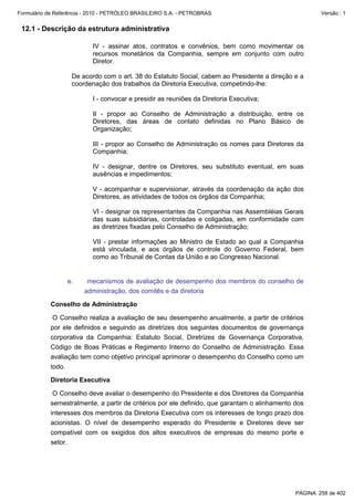 Formulário de Referência - 2010 - PETRÓLEO BRASILEIRO S.A. - PETROBRAS                                 Versão : 1


 12.1 - Descrição da estrutura administrativa

                           IV - assinar atos, contratos e convênios, bem como movimentar os
                           recursos monetários da Companhia, sempre em conjunto com outro
                           Diretor.

                    De acordo com o art. 38 do Estatuto Social, cabem ao Presidente a direção e a
                    coordenação dos trabalhos da Diretoria Executiva, competindo-lhe:

                           I - convocar e presidir as reuniões da Diretoria Executiva;

                           II - propor ao Conselho de Administração a distribuição, entre os
                           Diretores, das áreas de contato definidas no Plano Básico de
                           Organização;

                           III - propor ao Conselho de Administração os nomes para Diretores da
                           Companhia;

                           IV - designar, dentre os Diretores, seu substituto eventual, em suas
                           ausências e impedimentos;

                           V - acompanhar e supervisionar, através da coordenação da ação dos
                           Diretores, as atividades de todos os órgãos da Companhia;

                           VI - designar os representantes da Companhia nas Assembléias Gerais
                           das suas subsidiárias, controladas e coligadas, em conformidade com
                           as diretrizes fixadas pelo Conselho de Administração;

                           VII - prestar informações ao Ministro de Estado ao qual a Companhia
                           está vinculada, e aos órgãos de controle do Governo Federal, bem
                           como ao Tribunal de Contas da União e ao Congresso Nacional.


                   e.    mecanismos de avaliação de desempenho dos membros do conselho de
                        administração, dos comitês e da diretoria

           Conselho de Administração

            O Conselho realiza a avaliação de seu desempenho anualmente, a partir de critérios
           por ele definidos e seguindo as diretrizes dos seguintes documentos de governança
           corporativa da Companhia: Estatuto Social, Diretrizes de Governança Corporativa,
           Código de Boas Práticas e Regimento Interno do Conselho de Administração. Essa
           avaliação tem como objetivo principal aprimorar o desempenho do Conselho como um
           todo.

           Diretoria Executiva

            O Conselho deve avaliar o desempenho do Presidente e dos Diretores da Companhia
           semestralmente, a partir de critérios por ele definido, que garantam o alinhamento dos
           interesses dos membros da Diretoria Executiva com os interesses de longo prazo dos
           acionistas. O nível de desempenho esperado do Presidente e Diretores deve ser
           compatível com os exigidos dos altos executivos de empresas do mesmo porte e
           setor.




                                                                                              PÁGINA: 258 de 402
 