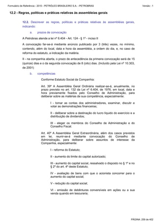 Formulário de Referência - 2010 - PETRÓLEO BRASILEIRO S.A. - PETROBRAS                                     Versão : 1


 12.2 - Regras, políticas e práticas relativas às assembleias gerais

           12.2. Descrever as regras, políticas e práticas relativas às assembléias gerais,
           indicando:

                  a.    prazos de convocação

           A Petrobras atende a lei nº 6.404 - Art. 124 - § 1º - inciso II

           A convocação far-se-á mediante anúncio publicado por 3 (três) vezes, no mínimo,
           contendo, além do local, data e hora da assembléia, a ordem do dia, e, no caso de
           reforma do estatuto, a indicação da matéria.

           II - na companhia aberta, o prazo de antecedência da primeira convocação será de 15
           (quinze) dias e o da segunda convocação de 8 (oito) dias. (Incluído pela Lei nº 10.303,
           de 2001)

                  b.    competências

                           Conforme Estatuto Social da Companhia:

                           Art. 39º A Assembléia Geral Ordinária realizar-se-á, anualmente, no
                           prazo previsto no art. 132 da Lei nº 6.404, de 1976, em local, data e
                           hora previamente fixados pelo Conselho de Administração, para
                           deliberar sobre as matérias de sua competência, especialmente:

                                  I - tomar as contas dos administradores, examinar, discutir e
                                  votar as demonstrações financeiras;

                                  II - deliberar sobre a destinação do lucro líquido do exercício e a
                                  distribuição de dividendos;

                                  III - eleger os membros do Conselho de Administração e do
                                  Conselho Fiscal.

                           Art. 40º A Assembléia Geral Extraordinária, além dos casos previstos
                           em lei, reunir-se-á mediante convocação do Conselho de
                           Administração, para deliberar sobre assuntos de interesse da
                           Companhia, especialmente:

                                  I - reforma do Estatuto;

                                  II - aumento do limite do capital autorizado;

                                  III - aumento do capital social, ressalvado o disposto no § 1º e no
                                  § 2º do art. 4º deste Estatuto;

                                  IV - avaliação de bens com que o acionista concorrer para o
                                  aumento do capital social;

                                  V - redução do capital social;

                                  VI - emissão de debêntures conversíveis em ações ou a sua
                                  venda quando em tesouraria;




                                                                                                  PÁGINA: 259 de 402
 