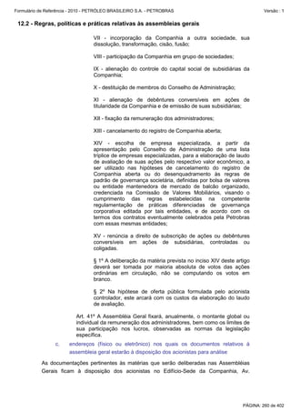 Formulário de Referência - 2010 - PETRÓLEO BRASILEIRO S.A. - PETROBRAS                                   Versão : 1


 12.2 - Regras, políticas e práticas relativas às assembleias gerais

                                  VII - incorporação da Companhia a outra sociedade, sua
                                  dissolução, transformação, cisão, fusão;

                                  VIII - participação da Companhia em grupo de sociedades;

                                  IX - alienação do controle do capital social de subsidiárias da
                                  Companhia;

                                  X - destituição de membros do Conselho de Administração;

                                  XI - alienação de debêntures conversíveis em ações de
                                  titularidade da Companhia e de emissão de suas subsidiárias;

                                  XII - fixação da remuneração dos administradores;

                                  XIII - cancelamento do registro de Companhia aberta;

                                  XIV - escolha de empresa especializada, a partir da
                                  apresentação pelo Conselho de Administração de uma lista
                                  tríplice de empresas especializadas, para a elaboração de laudo
                                  de avaliação de suas ações pelo respectivo valor econômico, a
                                  ser utilizado nas hipóteses de cancelamento do registro de
                                  Companhia aberta ou do desenquadramento às regras de
                                  padrão de governança societária, definidas por bolsa de valores
                                  ou entidade mantenedora de mercado de balcão organizado,
                                  credenciada na Comissão de Valores Mobiliários, visando o
                                  cumprimento das regras estabelecidas na competente
                                  regulamentação de práticas diferenciadas de governança
                                  corporativa editada por tais entidades, e de acordo com os
                                  termos dos contratos eventualmente celebrados pela Petrobras
                                  com essas mesmas entidades;

                                  XV - renúncia a direito de subscrição de ações ou debêntures
                                  conversíveis em ações de subsidiárias, controladas ou
                                  coligadas.

                                  § 1º A deliberação da matéria prevista no inciso XIV deste artigo
                                  deverá ser tomada por maioria absoluta de votos das ações
                                  ordinárias em circulação, não se computando os votos em
                                  branco.

                                  § 2º Na hipótese de oferta pública formulada pelo acionista
                                  controlador, este arcará com os custos da elaboração do laudo
                                  de avaliação.

                           Art. 41º A Assembléia Geral fixará, anualmente, o montante global ou
                           individual da remuneração dos administradores, bem como os limites de
                           sua participação nos lucros, observadas as normas da legislação
                           específica.
                  c.    endereços (físico ou eletrônico) nos quais os documentos relativos à
                        assembleia geral estarão à disposição dos acionistas para análise

           As documentações pertinentes às matérias que serão deliberadas nas Assembléias
           Gerais ficam à disposição dos acionistas no Edifício-Sede da Companhia, Av.




                                                                                                PÁGINA: 260 de 402
 