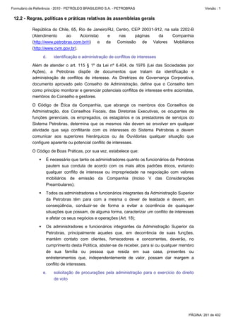 Formulário de Referência - 2010 - PETRÓLEO BRASILEIRO S.A. - PETROBRAS                                   Versão : 1


 12.2 - Regras, políticas e práticas relativas às assembleias gerais

           República do Chile, 65, Rio de Janeiro/RJ, Centro, CEP 20031-912, na sala 2202-B
           (Atendimento      ao     Acionista)    e    nas     páginas    da     Companhia
           (http://www.petrobras.com.br/ri)  e   da   Comissão    de   Valores    Mobiliários
           (http://www.cvm.gov.br).

                  d.    identificação e administração de conflitos de interesses

           Além de atender o art. 115 § 1º da Lei nº 6.404, de 1976 (Lei das Sociedades por
           Ações), a Petrobras dispõe de documentos que tratam da identificação e
           administração de conflitos de interesse. As Diretrizes de Governança Corporativa,
           documento aprovado pelo Conselho de Administração, define que o Conselho tem
           como princípio monitorar e gerenciar potenciais conflitos de interesse entre acionistas,
           membros do Conselho e gestores.

           O Código de Ética da Companhia, que abrange os membros dos Conselhos de
           Administração, dos Conselhos Fiscais, das Diretorias Executivas, os ocupantes de
           funções gerenciais, os empregados, os estagiários e os prestadores de serviços do
           Sistema Petrobras, determina que os mesmos não devem se envolver em qualquer
           atividade que seja conflitante com os interesses do Sistema Petrobras e devem
           comunicar aos superiores hierárquicos ou às Ouvidorias qualquer situação que
           configure aparente ou potencial conflito de interesses.

           O Código de Boas Práticas, por sua vez, estabelece que:

                   É necessário que tanto os administradores quanto os funcionários da Petrobras
                   pautem sua conduta de acordo com os mais altos padrões éticos, evitando
                   qualquer conflito de interesse ou impropriedade na negociação com valores
                   mobiliários de emissão da Companhia (Inciso V das Considerações
                   Preambulares);

                   Todos os administradores e funcionários integrantes da Administração Superior
                   da Petrobras têm para com a mesma o dever de lealdade e devem, em
                   conseqüência, conduzir-se de forma a evitar a ocorrência de quaisquer
                   situações que possam, de alguma forma, caracterizar um conflito de interesses
                   e afetar os seus negócios e operações (Art. 18);

                   Os administradores e funcionários integrantes da Administração Superior da
                   Petrobras, principalmente aqueles que, em decorrência de suas funções,
                   mantêm contato com clientes, fornecedores e concorrentes, deverão, no
                   cumprimento desta Política, abster-se de receber, para si ou qualquer membro
                   de sua família ou pessoa que resida em sua casa, presentes ou
                   entretenimentos que, independentemente de valor, possam dar margem a
                   conflito de interesses.

                  e.    solicitação de procurações pela administração para o exercício do direito
                        de voto




                                                                                                PÁGINA: 261 de 402
 