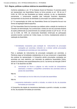 Formulário de Referência - 2010 - PETRÓLEO BRASILEIRO S.A. - PETROBRAS                                  Versão : 1


 12.2 - Regras, políticas e práticas relativas às assembleias gerais

           Conforme estabelece o art. 13º do Estatuto Social da Petrobras: O acionista poderá
           ser representado nas Assembléias Gerais na forma prevista no art. 126 da Lei nº
           6.404, de 1976 (Lei das Sociedades por Ações), exibindo, no ato, ou depositando,
           previamente, o comprovante expedido pela instituição financeira depositária,
           acompanhado do documento de identidade ou procuração com poderes especiais.

           § 1º A representação da União nas Assembléias Gerais da Companhia far-se-á nos
           termos da legislação federal específica.

           § 2º Na Assembléia Geral de Acionistas que delibere sobre a eleição de membros do
           Conselho de Administração, fica condicionado o direito de voto dos acionistas titulares
           de ações preferenciais ao preenchimento da condição prevista no § 6º do art. 141 da
           Lei no 6.404, de 1976, de comprovada titularidade ininterrupta da participação
           acionária durante o período de 3 (três) meses, no mínimo, imediatamente anterior à
           realização da Assembléia.




                  f. formalidades necessárias para aceitação de instrumentos de procuração
                         outorgados por acionistas, indicando se o emissor admite procurações
                         outorgadas por acionistas por meio eletrônico

           Para a aceitação de instrumentos de procuração outorgados por acionistas, a
           Petrobras exige as formalidades estabelecidas em lei que comprovam a regularidade
           dos poderes de representação. A Companhia admite procurações outorgadas por
           acionistas por meio eletrônico, por intermédio da plataforma Assembléias Online,
           através do endereço www.assembleiasonline.com.br, nos termos da Instrução CVM Nº
           481 de 17 de dezembro de 2009.

                  g.    manutenção de fóruns e páginas na rede mundial de computadores
                        destinados a receber e compartilhar comentários dos acionistas sobre as
                        pautas das assembléias

           Não há

                  h.    transmissão ao vivo do vídeo e/ou do áudio das assembléias

           Não há

                  i. mecanismos destinados a permitir a inclusão, na ordem do dia, de propostas
                        formuladas por acionistas

           A Companhia não dispõe de mecanismos destinados a permitir a inclusão, na ordem
           do dia, de propostas formuladas por acionistas.




                                                                                               PÁGINA: 262 de 402
 