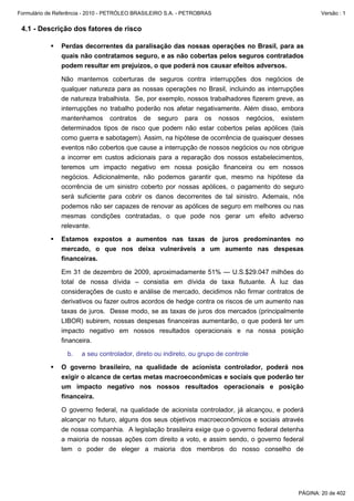 Formulário de Referência - 2010 - PETRÓLEO BRASILEIRO S.A. - PETROBRAS                               Versão : 1


 4.1 - Descrição dos fatores de risco

               Perdas decorrentes da paralisação das nossas operações no Brasil, para as
               quais não contratamos seguro, e as não cobertas pelos seguros contratados
               podem resultar em prejuízos, o que poderá nos causar efeitos adversos.

               Não mantemos coberturas de seguros contra interrupções dos negócios de
               qualquer natureza para as nossas operações no Brasil, incluindo as interrupções
               de natureza trabalhista. Se, por exemplo, nossos trabalhadores fizerem greve, as
               interrupções no trabalho poderão nos afetar negativamente. Além disso, embora
               mantenhamos contratos de seguro para os nossos negócios, existem
               determinados tipos de risco que podem não estar cobertos pelas apólices (tais
               como guerra e sabotagem). Assim, na hipótese de ocorrência de quaisquer desses
               eventos não cobertos que cause a interrupção de nossos negócios ou nos obrigue
               a incorrer em custos adicionais para a reparação dos nossos estabelecimentos,
               teremos um impacto negativo em nossa posição financeira ou em nossos
               negócios. Adicionalmente, não podemos garantir que, mesmo na hipótese da
               ocorrência de um sinistro coberto por nossas apólices, o pagamento do seguro
               será suficiente para cobrir os danos decorrentes de tal sinistro. Ademais, nós
               podemos não ser capazes de renovar as apólices de seguro em melhores ou nas
               mesmas condições contratadas, o que pode nos gerar um efeito adverso
               relevante.

               Estamos expostos a aumentos nas taxas de juros predominantes no
               mercado, o que nos deixa vulneráveis a um aumento nas despesas
               financeiras.

               Em 31 de dezembro de 2009, aproximadamente 51% — U.S.$29.047 milhões do
               total de nossa dívida – consistia em dívida de taxa flutuante. À luz das
               considerações de custo e análise de mercado, decidimos não firmar contratos de
               derivativos ou fazer outros acordos de hedge contra os riscos de um aumento nas
               taxas de juros. Desse modo, se as taxas de juros dos mercados (principalmente
               LIBOR) subirem, nossas despesas financeiras aumentarão, o que poderá ter um
               impacto negativo em nossos resultados operacionais e na nossa posição
               financeira.

                  b.   a seu controlador, direto ou indireto, ou grupo de controle

               O governo brasileiro, na qualidade de acionista controlador, poderá nos
               exigir o alcance de certas metas macroeconômicas e sociais que poderão ter
               um impacto negativo nos nossos resultados operacionais e posição
               financeira.

               O governo federal, na qualidade de acionista controlador, já alcançou, e poderá
               alcançar no futuro, alguns dos seus objetivos macroeconômicos e sociais através
               de nossa companhia. A legislação brasileira exige que o governo federal detenha
               a maioria de nossas ações com direito a voto, e assim sendo, o governo federal
               tem o poder de eleger a maioria dos membros do nosso conselho de




                                                                                             PÁGINA: 20 de 402
 