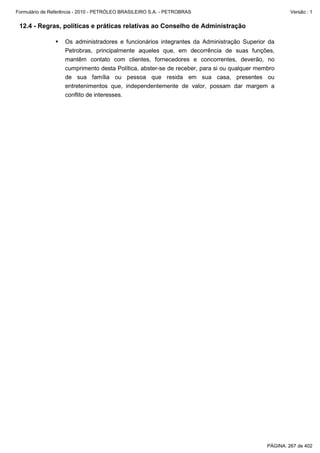 Formulário de Referência - 2010 - PETRÓLEO BRASILEIRO S.A. - PETROBRAS                               Versão : 1


 12.4 - Regras, políticas e práticas relativas ao Conselho de Administração

                   Os administradores e funcionários integrantes da Administração Superior da
                   Petrobras, principalmente aqueles que, em decorrência de suas funções,
                   mantêm contato com clientes, fornecedores e concorrentes, deverão, no
                   cumprimento desta Política, abster-se de receber, para si ou qualquer membro
                   de sua família ou pessoa que resida em sua casa, presentes ou
                   entretenimentos que, independentemente de valor, possam dar margem a
                   conflito de interesses.




                                                                                            PÁGINA: 267 de 402
 