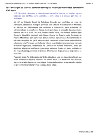 Formulário de Referência - 2010 - PETRÓLEO BRASILEIRO S.A. - PETROBRAS                                Versão : 1


 12.5 - Descrição da cláusula compromissória para resolução de conflitos por meio de
 arbitragem
           12.5. Se existir, descrever a cláusula compromissória inserida no estatuto para a
           resolução dos conflitos entre acionistas e entre estes e o emissor por meio de
           arbitragem

           Art. 58º do Estatuto Social da Petrobras: Deverão ser resolvidas por meio de
           arbitragem, obedecidas as regras previstas pela Câmara de Arbitragem do Mercado,
           as disputas ou controvérsias que envolvam a Companhia, seus acionistas, os
           administradores e conselheiros fiscais, tendo por objeto a aplicação das disposições
           contidas na Lei nº 6.404, de 1976, neste Estatuto Social, nas normas editadas pelo
           Conselho Monetário Nacional, pelo Banco Central do Brasil e pela Comissão de
           Valores Mobiliários, bem como nas demais normas aplicáveis ao funcionamento do
           mercado de capitais em geral, além daquelas constantes dos contratos eventualmente
           celebrados pela Petrobras com bolsa de valores ou entidade mantenedora de mercado
           de balcão organizado, credenciada na Comissão de Valores Mobiliários, tendo por
           objetivo a adoção de padrões de governança societária fixados por estas entidades, e
           dos respectivos regulamentos de práticas diferenciadas de governança corporativa, se
           for o caso.

           Parágrafo único. As deliberações da União, através de voto em Assembléia Geral, que
           visem à orientação de seus negócios, nos termos do art. 238 da Lei nº 6.404, de 1976,
           são considerados formas de exercício de direitos indisponíveis e não estarão sujeitas
           ao procedimento arbitral previsto no caput deste artigo.




                                                                                             PÁGINA: 268 de 402
 