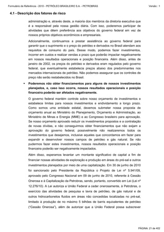 Formulário de Referência - 2010 - PETRÓLEO BRASILEIRO S.A. - PETROBRAS                                 Versão : 1


 4.1 - Descrição dos fatores de risco

               administração e, através deste, a maioria dos membros da diretoria executiva que
               é a responsável pela nossa gestão diária. Com isso, poderemos participar de
               atividades que dêem preferência aos objetivos do governo federal em vez de
               nossos próprios objetivos econômicos e empresariais.

               Adicionalmente, continuamos a prestar assistência ao governo federal para
               garantir que o suprimento e o preço do petróleo e derivados no Brasil atendam aos
               requisitos de consumo do país. Desse modo, podemos fazer investimentos,
               incorrer em custos e realizar vendas a prazo que poderão impactar negativamente
               em nossos resultados operacionais e posição financeira. Além disso, antes de
               janeiro de 2002, os preços do petróleo e derivados eram regulados pelo governo
               federal, que eventualmente estabelecia preços abaixo dos predominantes nos
               mercados internacionais de petróleo. Não podemos assegurar que os controles de
               preço não serão restabelecidos no Brasil.

               Poderemos não obter financiamentos para alguns de nossos investimentos
               planejados, e, caso isso ocorra, nossos resultados operacionais e posição
               financeira poderão ser afetados negativamente.

               O governo federal mantém controle sobre nosso orçamento de investimentos e
               estabelece limites para nossos investimentos e endividamento a longo prazo.
               Como somos uma entidade estatal, devemos submeter nossa proposta de
               orçamento anual ao Ministério do Planejamento, Orçamento e Administração, ao
               Ministério de Minas e Energia (MME) e ao Congresso brasileiro para aprovação.
               Se nosso orçamento aprovado reduzir os investimentos propostos e a contratação
               de novas dívidas, e não conseguirmos obter financiamentos que não exijam a
               aprovação do governo federal, possivelmente não realizaremos todos os
               investimentos que desejamos, inclusive aqueles que concordamos em fazer para
               expandir e desenvolver nossos campos de petróleo e gás natural. Se não
               pudermos fazer estes investimentos, nossos resultados operacionais e posição
               financeira poderão ser negativamente impactados.

               Além disso, esperamos levantar um montante significativo de capital a fim de
               financiar nossas atividades de exploração e produção em áreas do pré-sal e outros
               investimentos planejados por meio de uma capitalização. Em 30 de junho de 2010
               foi sancionado pelo Presidente da República o Projeto de Lei nº 5.941/09,
               aprovado pelo Congresso Nacional em 09 de junho de 2010, referente à Cessão
               Onerosa e à Capitalização da Petrobras, sendo, portanto, convertido em Lei (Lei nº
               12.276/10). A Lei autoriza a União Federal a ceder onerosamente, à Petrobras, o
               exercício das atividades de pesquisa e lavra de petróleo, de gás natural e de
               outros hidrocarbonetos fluidos em áreas não concedidas localizadas no pré-sal,
               limitado à produção de no máximo 5 bilhões de barris equivalentes de petróleo
               (“Cessão Onerosa”), além de autorizar que a União Federal possa subscrever




                                                                                               PÁGINA: 21 de 402
 
