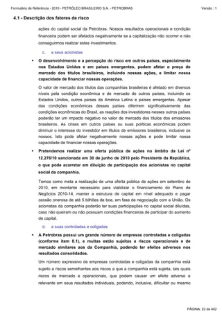 Formulário de Referência - 2010 - PETRÓLEO BRASILEIRO S.A. - PETROBRAS                                   Versão : 1


 4.1 - Descrição dos fatores de risco

               ações do capital social da Petrobras. Nossos resultados operacionais e condição
               financeira podem ser afetados negativamente se a capitalização não ocorrer e não
               conseguirmos realizar estes investimentos.

                  c.   a seus acionistas

               O desenvolvimento e a percepção do risco em outros países, especialmente
               nos Estados Unidos e em países emergentes, podem afetar o preço de
               mercado dos títulos brasileiros, incluindo nossas ações, e limitar nossa
               capacidade de financiar nossas operações.

               O valor de mercado dos títulos das companhias brasileiras é afetado em diversos
               níveis pela condição econômica e de mercado de outros países, incluindo os
               Estados Unidos, outros países da América Latina e países emergentes. Apesar
               das condições econômicas desses países diferirem significativamente das
               condições econômicas do Brasil, as reações dos investidores nesses outros países
               poderão ter um impacto negativo no valor de mercado dos títulos dos emissores
               brasileiros. As crises em outros países ou suas políticas econômicas podem
               diminuir o interesse do investidor em títulos de emissores brasileiros, inclusive os
               nossos. Isto pode afetar negativamente nossas ações e pode limitar nossa
               capacidade de financiar nossas operações.

               Pretendemos realizar uma oferta pública de ações no âmbito da Lei nº
               12.276/10 sancionada em 30 de junho de 2010 pelo Presidente da República,
               o que pode acarretar em diluição de participação dos acionistas no capital
               social da companhia.

               Temos como meta a realização de uma oferta pública de ações em setembro de
               2010, em montante necessário para viabilizar o financiamento do Plano de
               Negócios 2010-14, manter a estrutura de capital em nível adequado e pagar
               cessão onerosa de até 5 bilhões de boe, em fase de negociação com a União. Os
               acionistas da companhia poderão ter suas participações no capital social diluídas,
               caso não queiram ou não possuam condições financeiras de participar do aumento
               de capital.

                  d.   a suas controladas e coligadas

               A Petrobras possui um grande número de empresas controladas e coligadas
               (conforme item 8.1), e muitas estão sujeitas a riscos operacionais e de
               mercado similares aos da Companhia, podendo ter efeitos adversos nos
               resultados consolidados.

               Um número expressivo de empresas controladas e coligadas da companhia está
               sujeito a riscos semelhantes aos riscos a que a companhia está sujeita, tais quais
               riscos de mercado e operacionais, que podem causar um efeito adverso e
               relevante em seus resultados individuais, podendo, inclusive, dificultar ou mesmo




                                                                                                 PÁGINA: 22 de 402
 