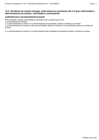 Formulário de Referência - 2010 - PETRÓLEO BRASILEIRO S.A. - PETROBRAS                                                Versão : 1




12.9 - Existência de relação conjugal, união estável ou parentesco até o 2º grau relacionadas a
administradores do emissor, controladas e controladores
Justificativa para o não preenchimento do quadro:
Não há relação conjugal, união estável ou parentesco até o segundo grau entre:
a. administradores do emissor
b. (i) administradores do emissor e (ii) administradores de controladas, diretas ou indiretas, do emissor
c. (i) administradores do emissor ou de suas controladas, diretas ou indiretas e (ii) controladores diretos ou indiretos do
emissor

d.(i) administradores do emissor e (ii) administradores das sociedades controladoras diretas e indiretas do emissor




                                                                                                            PÁGINA: 283 de 402
 