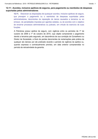 Formulário de Referência - 2010 - PETRÓLEO BRASILEIRO S.A. - PETROBRAS                              Versão : 1


 12.11 - Acordos, inclusive apólices de seguros, para pagamento ou reembolso de despesas
 suportadas pelos administradores
           12.11. Descrever as disposições de quaisquer acordos, inclusive apólices de seguro,
           que prevejam o pagamento ou o reembolso de despesas suportadas pelos
           administradores, decorrentes da reparação de danos causados a terceiros ou ao
           emissor, de penalidades impostas por agentes estatais, ou de acordos com o objetivo
           de encerrar processos administrativos ou judiciais, em virtude do exercício de suas
           funções

           A Petrobras possui apólice de seguro, com vigência entre os períodos de 1º de
           outubro de 2009 a 1º de outubro de 2010, cujo objeto compreende o pagamento
           devido a terceiros pelo segurado, em decorrência de sua condição de Conselheiro ou
           Diretor da Sociedade, a título de perdas decorrentes de reclamações pela prática de
           qualquer ato danoso por ele praticado durante o período de vigência da apólice ou,
           quando expressa e contratualmente previsto, em data anterior compreendida no
           período de retroatividade da garantia.




                                                                                           PÁGINA: 285 de 402
 