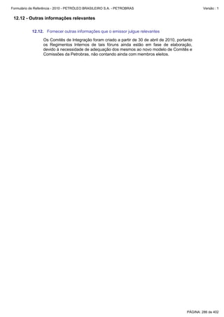 Formulário de Referência - 2010 - PETRÓLEO BRASILEIRO S.A. - PETROBRAS                                 Versão : 1


 12.12 - Outras informações relevantes

           12.12. Fornecer outras informações que o emissor julgue relevantes

                  Os Comitês de Integração foram criado a partir de 30 de abril de 2010, portanto
                  os Regimentos Internos de tais fóruns ainda estão em fase de elaboração,
                  devido à necessidade de adequação dos mesmos ao novo modelo de Comitês e
                  Comissões da Petrobras, não contando ainda com membros eleitos.




                                                                                              PÁGINA: 286 de 402
 