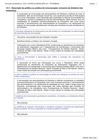 Formulário de Referência - 2010 - PETRÓLEO BRASILEIRO S.A. - PETROBRAS                                          Versão : 1


 13.1 - Descrição da política ou prática de remuneração, inclusive da diretoria não
 estatutária
               A composição da remuneração dos administradores da Petrobras é definida de modo a
               estabelecer, além da remuneração mensal fixa, uma significativa parcela de Participação
               nos Lucros e Resultados, como retribuição pela contribuição no alcance dos resultados da
               Companhia, e garantir a qualidade de vida dos administradores. Desta maneira, leva em
               consideração os resultados econômico-financeiros da Companhia, bem como busca
               promover o reconhecimento dos administradores da Companhia e um alinhamento às
               praticas de remuneração aplicadas pelo mercado para empresas de porte semelhante ao
               da Petrobras.

            c. principais indicadores de desempenho que são levados em consideração na determinação
            de cada elemento da remuneração

               Honorários: remuneração fixa sem indicador vinculado.

               Benefícios diretos e indiretos: sem indicador vinculado.

               Participação nos Lucros e Resultados (PLR): condicionada ao atendimento de indicadores
               de desempenho negociados com o Departamento de Coordenação e Governança das
               Empresas Estatais (DEST), tais como: Processamento de Petróleo Nacional - Brasil,
               Produção de Óleo e Gás Natural - Brasil e Custo unitário de extração sem participação
               governamental.

            d. como a remuneração é estruturada para refletir a evolução dos indicadores de
            desempenho

               É estruturada de forma que Participação nos Lucros e Resultados (PLR) esteja
               condicionada ao atendimento de indicadores de desempenho negociados com o
               Departamento de Coordenação e Governança das Empresas Estatais (DEST), tais como:
               Processamento de Petróleo Nacional - Brasil, Produção de Óleo e Gás Natural - Brasil e
               Custo unitário de extração sem participação governamental.

            e. como a política ou prática de remuneração se alinha aos interesses do emissor de curto,
            médio e longo prazo

               A remuneração dos administradores da Petrobras é definida considerando os resultados
               economico-financeiros da Companhia, bem como buscando promover o reconhecimento
               dos administradores e um alinhamento às estratégias de curto, médio e longo prazos da
               Petrobras, acompanhada pelo cumprimento das metas definidas pelo Conselho de
               Administração e de indicadores como Processamento de Petróleo Nacional - Brasil,
               Produção de Óleo e Gás Natural - Brasil e Custo unitário de extração sem participação
               governamental.

            f. existência de remuneração suportada por subsidiárias, controladas ou controladores diretos
            ou indiretos

               Não praticado

            g. existência de qualquer remuneração ou benefício vinculado à ocorrência de determinado
            evento societário, tal como a alienação do controle societário do emissor


               Não praticado




                                                                                                       PÁGINA: 288 de 402
 