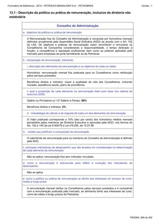 Formulário de Referência - 2010 - PETRÓLEO BRASILEIRO S.A. - PETROBRAS                                       Versão : 1


 13.1 - Descrição da política ou prática de remuneração, inclusive da diretoria não
 estatutária

                                         Conselho de Administração

            a. objetivos da política ou prática de remuneração

               A Remuneração fixa do Conselho de Administração é composta por honorários mensais
               definidos anualmente pela Assembléia Geral Ordinária (AGO) de acordo com o Art. 152
               da LSA. Os objetivos e práticas de remuneração visam reconhecer e remunerar os
               Conselheiros da Companhia considerando a responsabilidade, o tempo dedicado à
               função, a competência e reputação profissional, bem como as práticas aplicadas pelo
               mercado para empresas de porte semelhante ao da Petrobras.

            b. composição da remuneração, indicando:

               i. descrição dos elementos da remuneração e os objetivos de cada um deles

               Honorários: remuneração mensal fixa praticada para os Conselheiros como retribuição
               pelos serviços prestados.

               Benefícios diretos e indiretos: visam à qualidade de vida dos Conselheiros, incluindo
               moradia, assistência saúde, plano de previdência.

               ii. qual a proporção de cada elemento na remuneração total (com base nos valores do
               exercício 2009)

               Salário ou Pró-labore (c/ 13º Salário e Férias): 98%

               Benefícios diretos e indiretos: 2%

               iii. metodologia de cálculo e de reajuste de cada um dos elementos da remuneração

               O Valor praticado corresponde a 10% (dez por cento) dos honorários médios mensais
               percebidos pelos membros da Diretoria Executiva e aprovada pela AGO, nos termos do
               Art. 152 e 145 da Lei 6.404/76 e Lei nº9.292, de 12.07.96.

            iv. razões que justificam a composição da remuneração

               O valor/limite da remuneração para os membros do Conselho de Administração é definido
               pela AGO.

            c. principais indicadores de desempenho que são levados em consideração na determinação
            de cada elemento da remuneração

               Não se aplica: remuneração fixa sem indicador vinculado.

            d. como a remuneração é estruturada para refletir a evolução dos indicadores de
            desempenho

               Não se aplica

            e. como a política ou prática de remuneração se alinha aos interesses do emissor de curto,
            médio e longo prazo

               A remuneração mensal retribui os Conselheiros pelos serviços prestados e é compatível
               com a remuneração praticada pelo mercado, se alinhando tanto aos interesses de curto,
               como de médio e longo prazos da Petrobras.




                                                                                                    PÁGINA: 289 de 402
 