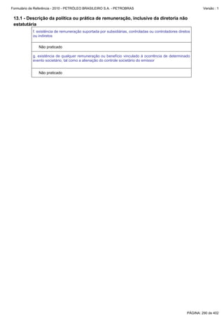 Formulário de Referência - 2010 - PETRÓLEO BRASILEIRO S.A. - PETROBRAS                                          Versão : 1


 13.1 - Descrição da política ou prática de remuneração, inclusive da diretoria não
 estatutária
            f. existência de remuneração suportada por subsidiárias, controladas ou controladores diretos
            ou indiretos

               Não praticado

            g. existência de qualquer remuneração ou benefício vinculado à ocorrência de determinado
            evento societário, tal como a alienação do controle societário do emissor


               Não praticado




                                                                                                       PÁGINA: 290 de 402
 