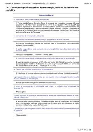 Formulário de Referência - 2010 - PETRÓLEO BRASILEIRO S.A. - PETROBRAS                                          Versão : 1


 13.1 - Descrição da política ou prática de remuneração, inclusive da diretoria não
 estatutária

                                                Conselho Fiscal

            a. objetivos da política ou prática de remuneração

               A Remuneração fixa do Conselho Fiscal é composta por honorários mensais definidos
               anualmente pela Assembleia Geral Ordinária (AGO) de acordo com o Art. 152 da LSA. Os
               objetivos e práticas de remuneração visam reconhecer e remunerar os Conselheiros da
               Companhia considerando a responsabilidade, o tempo dedicado à função, a competência
               e reputação profissional, bem como as práticas aplicadas pelo mercado para empresas de
               porte semelhante ao da Petrobras.

            b. composição da remuneração, indicando:

               i. descrição dos elementos da remuneração e os objetivos de cada um deles

               Honorários: remuneração mensal fixa praticada para os Conselheiros como retribuição
               pelos serviços prestados.

               ii. qual a proporção de cada elemento na remuneração total (com base nos valores do
               exercício 2009)

               Salário ou Pró-labore (c/ 13º Salário e Férias): 100%

               iii. metodologia de cálculo e de reajuste de cada um dos elementos da remuneração

               O Valor praticado corresponde a 10% (dez por cento) dos honorários médios mensais
               percebidos pelos membros da Diretoria Executiva e aprovada pela AGO, nos termos do
               Art. 152 e 145 da Lei 6.404/76 e Lei nº9.292, de 12.07.96.

            iv. razões que justificam a composição da remuneração

               O valor/limite da remuneração para os membros do Conselho Fiscal é definido pela AGO.

            c. principais indicadores de desempenho que são levados em consideração na determinação
            de cada elemento da remuneração

               Não se aplica: remuneração fixa sem indicador vinculado.

            d. como a remuneração é estruturada para refletir a evolução dos indicadores de
            desempenho

               Não se aplica

            e. como a política ou prática de remuneração se alinha aos interesses do emissor de curto,
            médio e longo prazo

               A remuneração mensal retribui os Conselheiros pelos serviços prestados e é compatível
               com a remuneração praticada pelo mercado, se alinhando tanto aos interesses de curto,
               como de médio e longo prazos da Petrobras.

            f. existência de remuneração suportada por subsidiárias, controladas ou controladores diretos
            ou indiretos

               Não praticado




                                                                                                       PÁGINA: 291 de 402
 