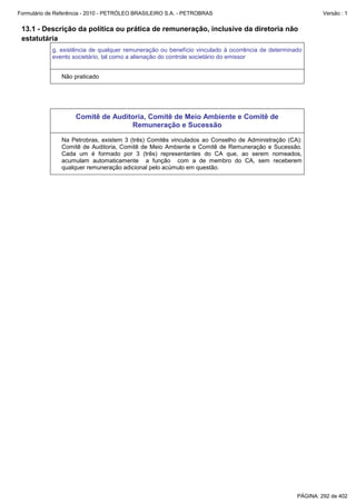 Formulário de Referência - 2010 - PETRÓLEO BRASILEIRO S.A. - PETROBRAS                                     Versão : 1


 13.1 - Descrição da política ou prática de remuneração, inclusive da diretoria não
 estatutária
            g. existência de qualquer remuneração ou benefício vinculado à ocorrência de determinado
            evento societário, tal como a alienação do controle societário do emissor


               Não praticado




                    Comitê de Auditoria, Comitê de Meio Ambiente e Comitê de
                                   Remuneração e Sucessão

               Na Petrobras, existem 3 (três) Comitês vinculados ao Conselho de Administração (CA):
               Comitê de Auditoria, Comitê de Meio Ambiente e Comitê de Remuneração e Sucessão.
               Cada um é formado por 3 (três) representantes do CA que, ao serem nomeados,
               acumulam automaticamente a função com a de membro do CA, sem receberem
               qualquer remuneração adicional pelo acúmulo em questão.




                                                                                                  PÁGINA: 292 de 402
 