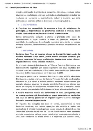 Formulário de Referência - 2010 - PETRÓLEO BRASILEIRO S.A. - PETROBRAS                                 Versão : 1


 4.1 - Descrição dos fatores de risco

               impedir a distribuição de dividendos à companhia. Além disso, eventuais efeitos
               adversos nos resultados de empresas controladas e coligadas podem prejudicar os
               resultados da companhia e, eventualmente, reduzir o montante que seria
               distribuído aos acionistas a título de dividendos ou mesmo prejudicá-lo.

                  e.   a seus fornecedores

               A Petrobras tem necessidade de aumentar a frota de plataformas de
               perfuração. A disponibilidade de plataformas existentes é limitada, assim
               como a capacidade dos estaleiros de construir novas unidades.

               Somos continuamente obrigados a alternar a prioridade entre poços de
               desenvolvimento e poços pioneiros, e talvez não possamos assegurar a
               quantidade de plataformas de perfuração necessária para atender às nossas
               metas de exploração, desenvolvimento e produção em relação a nossa camada de
               pré-sal.

                  f.   a seus clientes

               Conforme item 7.4.a, os maiores clientes da Companhia fazem parte do
               Sistema Petrobras. Ainda assim, podem ocorrer situações adversas que
               afetem a capacidade de honrar as obrigações desses ou de outros clientes,
               impactando nossa receita e nossos resultados.

               Os principais clientes da Petrobras são a PifCo e a Petrobrás Distribuidora, que
               tradicionalmente respondem por parcela significativa dos seus resultados. Em
               conjunto, foram responsáveis por 35% da receita operacional líquida da Petrobras
               no período de três meses encerado em 31 de março de 2010.

               Não se pode garantir que os clientes da Petrobras, incluindo a PifCo, a Petrobrás
               Distribuidora ou outras empresas do Sistema Petrobras, honrarão as obrigações
               assumidas ou que vierem a assumir perante a Petrobras. Podem ocorrer, por
               exemplo, situações adversas na situação econômico-financeira de clientes que
               sejam, em conjunto ou isoladamente, representativos para a Petrobras. Nesse
               caso, a receita e os resultados da Petrobras poderão ser adversamente afetados.

               A maioria de nossas receitas está denominada em reais. Como grande parte
               de nossos passivos está denominada em moeda estrangeira, as oscilações
               nas taxas de câmbio podem ter um impacto negativo na nossa condição
               financeira e resultados operacionais.

               Os impactos das oscilações das taxas de câmbio, especialmente da taxa
               Real/dólar americano, nas nossas operações são variados e podem ser
               significativos. O principal mercado para os nossos produtos é o Brasil, já que nos
               últimos três exercícios fiscais mais de 73% das nossas receitas foram expressas
               em reais, enquanto que parte de nossos investimentos e despesas operacionais, e
               uma parte substancial da nossa dívida é, e espera-se que continue sendo,




                                                                                               PÁGINA: 23 de 402
 