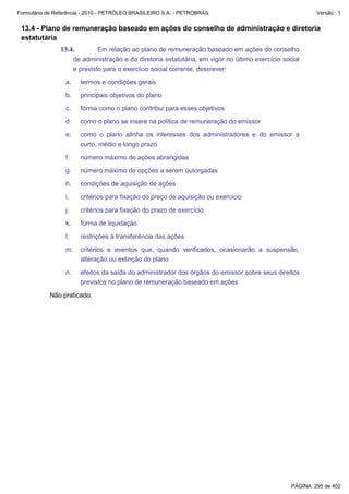 Formulário de Referência - 2010 - PETRÓLEO BRASILEIRO S.A. - PETROBRAS                                      Versão : 1


 13.4 - Plano de remuneração baseado em ações do conselho de administração e diretoria
 estatutária
               13.4.           Em relação ao plano de remuneração baseado em ações do conselho
                      de administração e da diretoria estatutária, em vigor no último exercício social
                      e previsto para o exercício social corrente, descrever:

                 a.     termos e condições gerais

                 b.     principais objetivos do plano

                 c.     forma como o plano contribui para esses objetivos

                 d.     como o plano se insere na política de remuneração do emissor

                 e.     como o plano alinha os interesses dos administradores e do emissor a
                        curto, médio e longo prazo

                 f.     número máximo de ações abrangidas

                 g.     número máximo de opções a serem outorgadas

                 h.     condições de aquisição de ações

                 i.     critérios para fixação do preço de aquisição ou exercício

                 j.     critérios para fixação do prazo de exercício

                 k.     forma de liquidação

                 l.     restrições à transferência das ações

                 m.     critérios e eventos que, quando verificados, ocasionarão a suspensão,
                        alteração ou extinção do plano

                 n.     efeitos da saída do administrador dos órgãos do emissor sobre seus direitos
                        previstos no plano de remuneração baseado em ações

           Não praticado.




                                                                                                   PÁGINA: 295 de 402
 