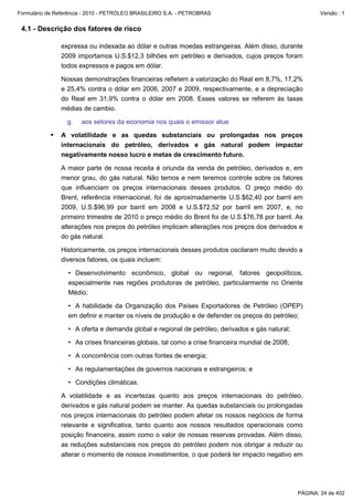 Formulário de Referência - 2010 - PETRÓLEO BRASILEIRO S.A. - PETROBRAS                                    Versão : 1


 4.1 - Descrição dos fatores de risco

               expressa ou indexada ao dólar e outras moedas estrangeiras. Além disso, durante
               2009 importamos U.S.$12,3 bilhões em petróleo e derivados, cujos preços foram
               todos expressos e pagos em dólar.

               Nossas demonstrações financeiras refletem a valorização do Real em 8,7%, 17,2%
               e 25,4% contra o dólar em 2006, 2007 e 2009, respectivamente, e a depreciação
               do Real em 31,9% contra o dólar em 2008. Esses valores se referem às taxas
               médias de cambio.

                  g.   aos setores da economia nos quais o emissor atue

               A volatilidade e as quedas substanciais ou prolongadas nos preços
               internacionais do petróleo, derivados e gás natural podem impactar
               negativamente nosso lucro e metas de crescimento futuro.

               A maior parte de nossa receita é oriunda da venda de petróleo, derivados e, em
               menor grau, do gás natural. Não temos e nem teremos controle sobre os fatores
               que influenciam os preços internacionais desses produtos. O preço médio do
               Brent, referência internacional, foi de aproximadamente U.S.$62,40 por barril em
               2009, U.S.$96,99 por barril em 2008 e U.S.$72,52 por barril em 2007, e, no
               primeiro trimestre de 2010 o preço médio do Brent foi de U.S.$76,78 por barril. As
               alterações nos preços do petróleo implicam alterações nos preços dos derivados e
               do gás natural.

               Historicamente, os preços internacionais desses produtos oscilaram muito devido a
               diversos fatores, os quais incluem:

                  • Desenvolvimento econômico, global ou regional, fatores geopolíticos,
                  especialmente nas regiões produtoras de petróleo, particularmente no Oriente
                  Médio;

                  • A habilidade da Organização dos Países Exportadores de Petróleo (OPEP)
                  em definir e manter os níveis de produção e de defender os preços do petróleo;

                  • A oferta e demanda global e regional de petróleo, derivados e gás natural;

                  • As crises financeiras globais, tal como a crise financeira mundial de 2008;

                  • A concorrência com outras fontes de energia;

                  • As regulamentações de governos nacionais e estrangeiros; e

                  • Condições climáticas.

               A volatilidade e as incertezas quanto aos preços internacionais do petróleo,
               derivados e gás natural podem se manter. As quedas substanciais ou prolongadas
               nos preços internacionais do petróleo podem afetar os nossos negócios de forma
               relevante e significativa, tanto quanto aos nossos resultados operacionais como
               posição financeira, assim como o valor de nossas reservas provadas. Além disso,
               as reduções substanciais nos preços do petróleo podem nos obrigar a reduzir ou
               alterar o momento de nossos investimentos, o que poderá ter impacto negativo em




                                                                                                  PÁGINA: 24 de 402
 