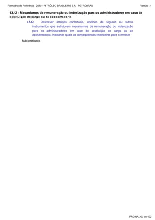 Formulário de Referência - 2010 - PETRÓLEO BRASILEIRO S.A. - PETROBRAS                              Versão : 1


 13.12 - Mecanismos de remuneração ou indenização para os administradores em caso de
 destituição do cargo ou de aposentadoria
               13.12      Descrever arranjos contratuais, apólices de seguros ou outros
                    instrumentos que estruturem mecanismos de remuneração ou indenização
                    para os administradores em caso de destituição do cargo ou de
                    aposentadoria, indicando quais as consequências financeiras para o emissor

           Não praticado




                                                                                           PÁGINA: 303 de 402
 