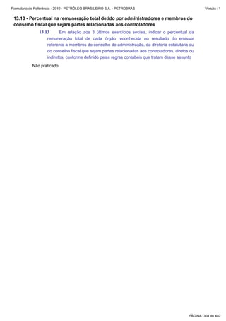 Formulário de Referência - 2010 - PETRÓLEO BRASILEIRO S.A. - PETROBRAS                                  Versão : 1


 13.13 - Percentual na remuneração total detido por administradores e membros do
 conselho fiscal que sejam partes relacionadas aos controladores
               13.13       Em relação aos 3 últimos exercícios sociais, indicar o percentual da
                    remuneração total de cada órgão reconhecida no resultado do emissor
                    referente a membros do conselho de administração, da diretoria estatutária ou
                    do conselho fiscal que sejam partes relacionadas aos controladores, diretos ou
                    indiretos, conforme definido pelas regras contábeis que tratam desse assunto

           Não praticado




                                                                                               PÁGINA: 304 de 402
 