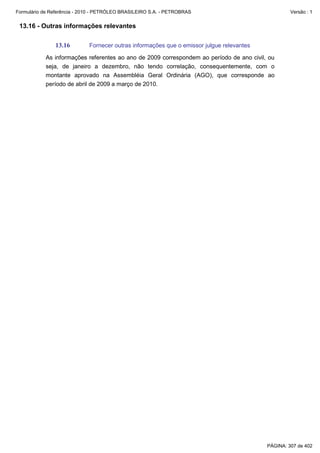 Formulário de Referência - 2010 - PETRÓLEO BRASILEIRO S.A. - PETROBRAS                              Versão : 1


 13.16 - Outras informações relevantes

               13.16         Fornecer outras informações que o emissor julgue relevantes

           As informações referentes ao ano de 2009 correspondem ao período de ano civil, ou
           seja, de janeiro a dezembro, não tendo correlação, consequentemente, com o
           montante aprovado na Assembléia Geral Ordinária (AGO), que corresponde ao
           período de abril de 2009 a março de 2010.




                                                                                           PÁGINA: 307 de 402
 