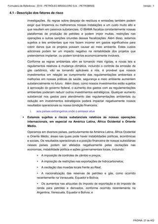 Formulário de Referência - 2010 - PETRÓLEO BRASILEIRO S.A. - PETROBRAS                                  Versão : 1


 4.1 - Descrição dos fatores de risco

               investigações. As regras sobre despejo de resíduos e emissões também podem
               exigir que limpemos ou melhoremos nossas instalações a um custo muito alto e
               que resultem em passivos substanciais. O IBAMA fiscaliza constantemente nossas
               plataformas de produção de petróleo e podem impor multas, restrições nas
               operações e outras sanções oriundas dessas fiscalizações. Além disso, estamos
               sujeitos a leis ambientais que nos fazem incorrer em gastos significativos para
               cobrir danos que os projetos possam causar ao meio ambiente. Estes custos
               adicionais podem ter um impacto negativo na rentabilidade dos projetos que
               pretendemos implantar, ou podem torná-los economicamente inviáveis.

               Conforme as regras ambientais vêm se tornando mais rígidas, e novas leis e
               regulamentos relativos à mudança climática, incluindo o controle da emissão de
               gás carbônico, vão se tornando aplicáveis a nós, é provável que nossos
               investimentos em relação ao cumprimento das regulamentações ambientais e
               melhorias em nossas práticas de saúde, segurança e meio ambiente aumentem
               substancialmente no futuro. Além disso, como nossos investimentos estão sujeitos
               à aprovação do governo federal, o aumento dos gastos com as regulamentações
               ambientais poderiam reduzir outros investimentos estratégicos. Qualquer aumento
               substancial nos gastos para atendimento das regulamentações ambientais ou
               redução em investimentos estratégicos poderá impactar negativamente nossos
               resultados operacionais ou nossa condição financeira.

                  i.   aos países estrangeiros onde o emissor atue

               Estamos sujeitos a riscos substanciais relativos às nossas operações
               internacionais, em especial na América Latina, África Ocidental e Oriente
               Médio.

               Operamos em diversos países, particularmente da América Latina, África Ocidental
               e Oriente Médio, áreas nas quais pode haver instabilidades políticas, econômicas
               e sociais. Os resultados operacionais e a posição financeira de nossas subsidiárias
               nesses países podem ser afetados negativamente pelas oscilações nas
               economias, instabilidade política e ações governamentais locais, incluindo:

                       •   A imposição de controles de câmbio e preços;

                       •   A imposição de restrições nas exportações de hidrocarbonetos;

                       •   A oscilação das moedas locais frente ao Real;

                       • A nacionalização das reservas de petróleo e gás, como ocorrido
                       recentemente na Venezuela, Equador e Bolívia;

                       • Os aumentos nas alíquotas do imposto de exportação e do imposto de
                       renda para petróleo e derivados, conforme ocorrido recentemente na
                       Argentina, Venezuela, Equador e Bolívia; e




                                                                                                PÁGINA: 27 de 402
 