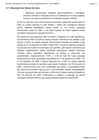 Formulário de Referência - 2010 - PETRÓLEO BRASILEIRO S.A. - PETROBRAS                                 Versão : 1


 4.1 - Descrição dos fatores de risco

                       • Mudanças institucionais unilaterais (governamentais) e contratuais,
                       incluindo controles e limitações sobre os investimentos em novos projetos,
                       conforme ocorrido recentemente na Venezuela, Equador e Bolívia.

               Se um ou mais dos riscos acima descritos ocorrerem, poderemos perder parte ou
               todas as nossas reservas no país afetado, e talvez não consigamos alcançar
               nossos objetivos estratégicos nesses países ou em nossas operações
               internacionais como um todo, o que pode impactar de forma negativa nossos
               resultados operacionais e posição financeira.

               Dos países em que operamos, além do Brasil, a Argentina é o mais significativo,
               representando 43,6% do total de nossa produção internacional de petróleo e gás
               natural e 44,3% de nossas reservas internacionais provadas de petróleo e gás
               natural em 31 de dezembro de 2009. Desde 2007, o governo argentino aumentou
               as alíquotas de imposto de exportação para petróleo, gás natural e derivados que
               afetaram negativamente nossos resultados operacionais posição financeira.
               Também temos operações significativas na Bolívia e Venezuela que
               representaram, respectivamente, 19,8% e 4,3% do total de nossa produção
               internacional em barris de petróleo equivalente em 31 de dezembro de 2009. Em
               31 de dezembro de 2008, a Bolívia respondia por 31,02% de nossas reservas
               internacionais provadas de petróleo e gás natural. Entretanto, em 25 de janeiro de
               2009, a Bolívia adotou uma nova constituição que proíbe a propriedade privada
               dos recursos de petróleo e gás do país. Como resultado, ficamos impossibilitados
               de incluir quaisquer reservas provadas na Bolívia em nossas reservas provadas ao
               final do exercício de 2009. Continuamos a registrar a produção de nossas
               operações na Bolívia relativa aos nossos contratos existentes naquele país.




                                                                                               PÁGINA: 28 de 402
 